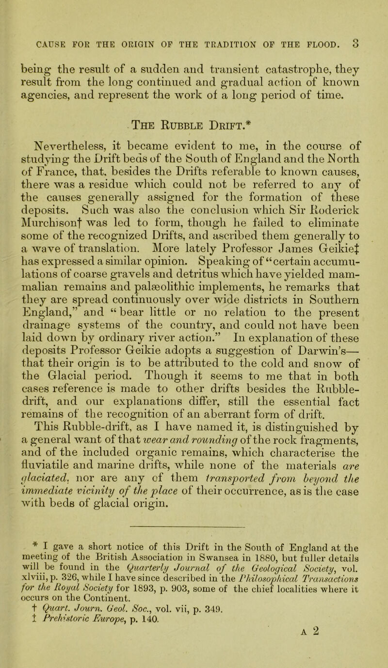being the result of a sudden and transient catastrophe, they result from the long continued and gradual action of known agencies, and represent the work of a long period of time. The Rubble Drift.* Nevertheless, it became evident to me, in the course of studying the Drift beds of the South of England and the North of France, that, besides the Drifts referable to known causes, there was a residue which could not be referred to any of the causes generally assigned for the formation of these deposits. Such was also the conclusion which Sir Roderick Murchisonf was led to form, though he failed to eliminate some of the recognized Drifts, and ascribed them generally to a wave of translation. More lately Professor James GeikieJ: has expressed a similar opinion. Speaking of “certain accumu- lations of coarse gravels and detritus which have yielded mam- malian remains and palaeolithic implements, he remarks that they are spread continuously over wide districts in Southern England,” and “bear little or no relation to the present drainage systems of the country, and could not have been laid down by ordinary river action.” In explanation of these deposits Professor Geikie adopts a suggestion of Darwin’s— that their origin is to be attributed to the cold and snow of the Glacial period. Though it seems to me that in both cases reference is made to other drifts besides the Rubble- drift, and our explanations differ, still the essential fact remains of the recognition of an aberrant form of drift. This Rubble-drift, as I have named it, is distinguished by a general want of that icear and rounding of the rock fragments, and of the included organic remains, which characterise the iiuviatile and marine drifts, while none of the materials are glaciated, nor are any of them transported from beyond the immediate vicinity of the place of their occurrence, as is the case with beds of glacial origin. * I gave a short notice of this Drift in the South of England at the meeting of the British Association in Swansea in 1880, but fuller details will be found in the (Quarterly Journal of the Geological Society, vol. xlviii, p. 326, while I have since described in the Philosophical Transactions for the Royal Society for 1893, p. 903, some of the chief localities where it occurs on the Continent. t Quart. Journ. Geol. Soc., vol. vii, p. 349. t Prehistoric Europe, p. 140.