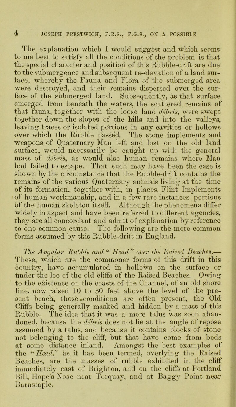 The explanation which I would suggest and which seems to me best to satisfy all the conditions of the problem is that the special character and position of this Rubble-drift are due to the submergence and subsequent re-elevation of a land sur- face, whereby the Fauna and Flora of the submerged area were destroyed, and their remains dispersed over the sur- face of the submerged land. Subsequently, as that surface emerged from beneath the waters, the scattered remains of that fauna, together with the loose land debris, were swept together down the slopes of the hills and into the valleys, leaving traces or isolated portions in any cavities or hollows over which the Rubble passed. The stone implements and weapons of Quaternary Man left and lost on the old land surface, would necessarily be caught up with the general mass of debris, as would also human remains where Man had failed to escape. That such may have been the case is shown by ilie circumstance that the Rubble-drift contains the remains of the various Quaternary animals living at the time of its formation, together with, in places. Flint Implements of human workmanship, and in a few rare instances portions of the human skeleton itself. Although the phenomena differ widely in aspect and have been referred to different agencies, they are all concordant and admit of explanation by reference to one common cause. The following are the more common forms assumed by this Rubble-drift in England. The Amjular Rubble and “ Head ” over the Raised Beaches.— These, which are the commoner forms ol this drift in this country, have accumulated in hollows on the surface or under the lee of the old cliffs of the Raised Beaches. Owing to the existence on the coasts of the Channel, of an old shore line, now raised 10 to 50 feet above the level of the pre- sent beach, those ^conditions are often present, the Old Cliffs being generally masked and hidden by a mass of this Rubble. The idea that it was a mere talus was soon aban- doned, because the debris does not lie at the angle of repose assumed by a talus, and because it contains blocks of stone not belonging to the cliff, but that have come from beds at some distance inland. Amongst the best examples of the “Headas it has been termed, overlying the Raised Beaches, are the masses of rubble exhibited in the cliff immediately east of Brighton, and on the cliffs at Portland Bill, Hope’s Nose near Torquay, and at Baggy Point near Barns taple.