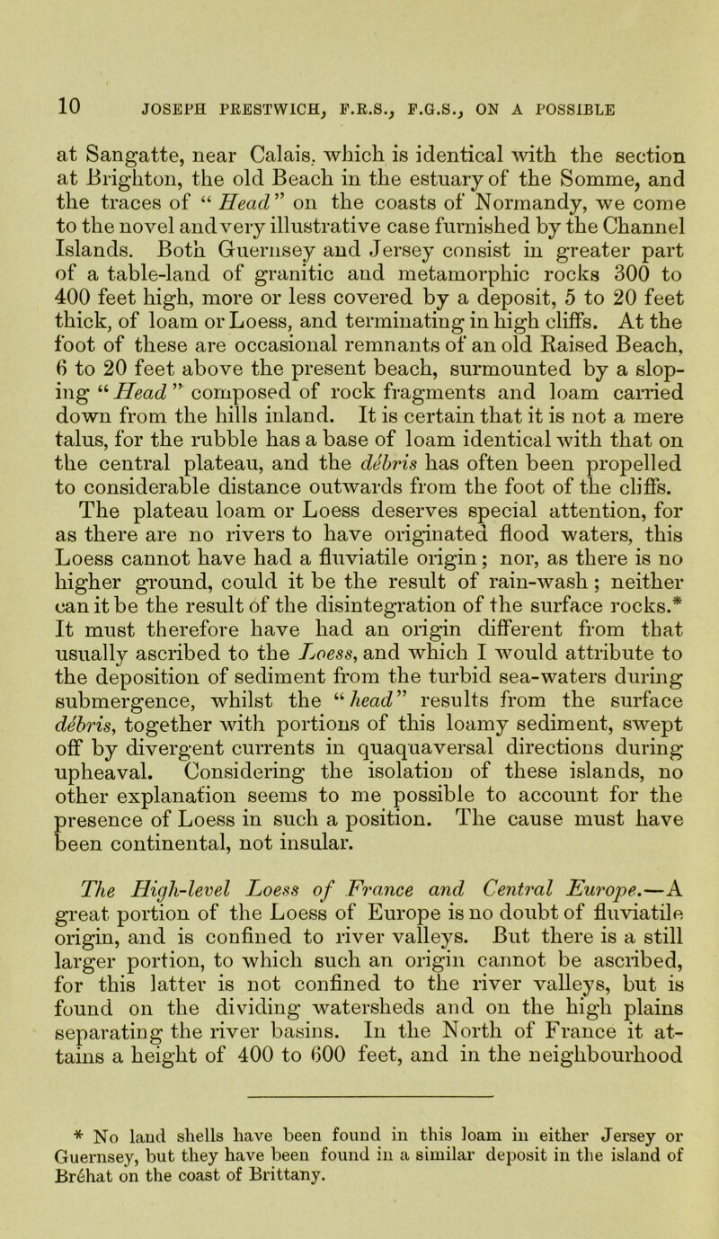 at Sangatte, near Calais, which is identical with the section at Brighton, the old Beach in the estuary of the Somme, and the traces of “ Head” on the coasts of Normandy, we come to the novel and very illustrative case furnished by the Channel Islands. Both Guernsey and Jersey consist in greater part of a table-land of granitic and metamorphic rocks 300 to 400 feet high, more or less covered by a deposit, 5 to 20 feet thick, of loam or Loess, and terminating in high cliffs. At the foot of these are occasional remnants of an old Raised Beach, 6 to 20 feet above the present beach, surmounted by a slop- ing “Head” composed of rock fragments and loam carried down from the hills inland. It is certain that it is not a mere talus, for the rubble has a base of loam identical with that on the central plateau, and the debris has often been propelled to considerable distance outwards from the foot of the cliffs. The plateau loam or Loess deserves special attention, for as there are no rivers to have originated flood waters, this Loess cannot have had a fluviatile origin; nor, as there is no higher ground, could it be the result of rain-wash; neither can it be the result of the disintegration of the surface rocks.* It must therefore have had an origin different from that usually ascribed to the Loess, and which I would attribute to the deposition of sediment from the turbid sea-waters during submergence, whilst the “head” results from the surface debris, together with portions of this loamy sediment, swept off by divergent currents in quaquaversal directions during upheaval. Considering the isolation of these islands, no other explanation seems to me possible to account for the presence of Loess in such a position. The cause must have been continental, not insular. The High-level Loess of France and Central Europe.—A great portion of the Loess of Europe is no doubt of fluviatile origin, and is confined to river valleys. But there is a still larger portion, to which such an origin cannot be ascribed, for this latter is not confined to the river valleys, but is found on the dividing watersheds and on the high plains separating the river basins. In the North of France it at- tains a height of 400 to 600 feet, and in the neighbourhood * No laud shells have been found in this loam in either Jersey or Guernsey, but they have been found in a similar deposit in the island of Br6hat on the coast of Brittany.