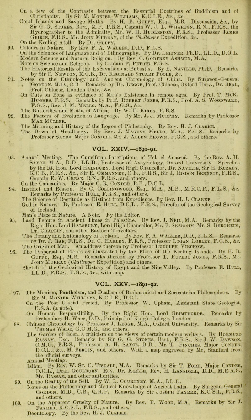 On a few of the Contrasts between the Essential Doctrines of Buddhism and of Christianity. By Sir M. Monier-Williams, K.C.I.E., Ac., Ac. Coral Islands and Savage Myths. By H. B. Gurry, Esq., M.B. Discussion, Ac., by Sir G. G. Stokes, Bart., M.P., r.R.S., Captain W. J. L. Wharton, B.N., F.R.S., the Hydi’ographer to the Admiralty, Mr. W. H. IIudleston, F.R.S., Professor James Geikie, F.R.S., Mr. John Murray, of the Challenger Expedition, Ac. On the Keeling Atoll. By Dr. Gurry. 00. Colours in Nature. By Rev F. A. Walker, D.D., F.L.S. On the Sciencos of Language and of Ethnography. By Dr. Leitner, Pli.D., LL.D., D.O.L. Modern Science and Matural Religion. By Rev. C. Godfrey Ash win, M. A. Note on Science and Religion. By Captain F. Petrie, F.G.S. The Historical Results of the Excavations at Bubastis. By E. Naville, Ph.D. Remarks by Sir C. Newton, K.C.B., Dr. Reginald Stuart Poole, Ac. 01. Notes on the Ethnology and Ancent Chronology of China. By Surgeon-General , Gordon, M.D., C.B. Remarks by Dr. Legge, Prof. Chinese, Oxford Univ., Dr. Beal, Prof. Chinese, London Univ., &c. On Cuts on Bone as evidence of Man’s Existence in remote ages. By Prof. T. McK. Hughes, F.R.S. Remarks by Prof. Rupert Jones, F.R.S., Prof. A. S. Woodward, F.G.S., Rev. J. M. Mello, M.A., F.G.S., &c. The Butterflies and Moths of Africa. By W. F. Kirby, F. E.S. 92. The Factors of Evolution in Language. By Mr. J. J. Murphy. Remarks by Professor Max Muller. The Meaning and History of the Logos of Philosophy. By Rev. H. J. Clarke. The Dawn of Metallurgy. By Rev. J. Magens Mello, M.A., F.G.S. Remarks by Professor Sayce, Major Conder, Mr. J. Allen Brown, F.G.S., and others. VOL. XXIV.—1890-91. 93. Annual Meeting. The Cuneiform Inscriptions of Tel, el Ainarna. By the Rev. A. H. Say'CE, M.A., D. D , LL.D., Professor of Assyriology, Oxford University. Speeches by the Rt. Hon. Lord Halsbury, Lord High Chancellor, Dr. Naville, Sir H. Barkly, K.C.B., F.R.S., Ac., Sir E. Ommanney, C.B., F.R.S., Sir J. Kisdon Bennett, F.R.S., Captain E. W. Creak, R.N., F.R.S., and others. On the Canaanites. By Major C. R. Conder, R.E., D.C.L. 94. Instinct and Reason. By C. Collingwood, Esq., M.A., M.B., M.R.C.P., F.L.S., Ac. Remarks by Professor Hull, F. R S., and others. The Science of Rectitude as Distinct from Expedience. By Rev. H. J. Clarke. God in Nature. By Professor E. Hull, D.C.L., F.R.S., Director of the Geological Survey of Ireland. Man’s Place in Nature. A Note. By the Editor. 95. Laud Tenure in Ancient Times in Palestine. By Rev. J. Neil, M.A. Remarks by the Right Hon. Lord Halsbury, Lord High Chancellor, Mr. F. Seebohm, Mr. S. Bergheim, Dr. Chaplin, ana other Eastern Travellers. The Botany and Entomology of Iceland. By Rev. F. A. Walker, D.D., F.L.S. Remarks by Dr. J. Rae, F.R.S., Dr. G. Harley, F.R.S., Professor Logan Lobley, F.G.S., Ac. The Origin of Man. An address thereon by Professor Rudolph Virchow. 96. The Dispersal of Plants as illustrated by the Flora of the Keeling Islands. By H. B. Guppy, Esq., M.B. Item arks thereon by Professor T. Rupert Jones, F.R.S., Mr. John Murray (Challenger Expedition) and others. Sketch of the Geological History of Egypt and the Nile Valley. By Professor E. Hull, LL.D., F.R.S., F.G.S., Ac., with map. VOL. XXV.-1891-92. 97. The Monism, Pantheism, and Dualism of Brahmanical and Zoroastrian Philosophers. By Sir M. Monier Williams, K.C.I.E., D.C.L. On the Post Glacial Period. By Profossor W. Upham, Assistant State Geologist, U.S.A. (a note). On Human Responsibility. By the Right Hon. Lord Grimthorpe. Remarks by Prebendary H. Wace, D.D., Principal of King’s College, London. 98. Chinese Chronology by Professor J. Legge, M.A., Oxford University. Remarks by Sir Thomas Wade, G.C.M.G., and others. The Garden of Eden, a criticism on the views of certain modern writers. By Hormvzd Rassam, Esq. Remarks by Sir G. G. Stokes, Bart., F.R.S., Sir J. W. Dawson, C. M.G., F.R.S., Professor A. H. Sayce, D.D., Mr. T. Pinches, Major Conder, ! D. C.L., Ac., M. Bertin, and others. With a map engraved by Mr. Stanford from i the official surveys. Annual Meeting. Islam. By Rev. W. St. C. Tisdall, M.A. Remarks by Sir T. Ford, Major Conder, D.C.L., Dean Goulburn, Rev. Dr. Kcelle, Rev. H. Lansdell, D.D., M.R.A.S., Mr. Rassam, and other authorities. 99. On the Reality of the Self. By W. L. Courtney, M.A., LL.D. Notes on the Philosophy and Medical Knowledge of Ancient India. By Surgeon-General Gordon, M.D., C.B., Q.H.P. Remarks by Sir Joseph Fayrer, K.C.S.I., F.R.S., and others. 100. On the Apparent Cruelty of Nature. By Rev. T. Wood, M.A. Remarks by Stir J. Fayrer, K.C.S.I., F.R.S., and others. Deontology. By the Rev. H. J. Clarke