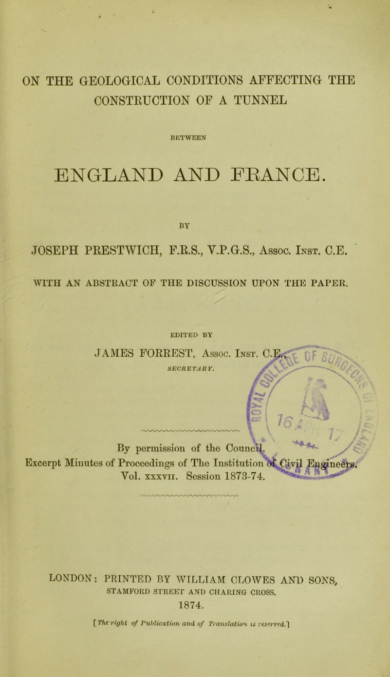 ON THE GEOLOGICAL CONDITIONS AFFECTING THE CONSTEUCTION OF A TUNNEL BETWEEN ENGLAND AND EEANCE. BY JOSEPH PKESTWICH, F.E.S., V.P.G.S., Assoc. Inst. C.E. WITH AN ABSTRACT OF THE DISCUSSION UPON THE PAPER. EDITED BY JAMES FORREST, Assoc. Inst. C SECRETARY. By permission of the Coiinci],. Excerpt Minutes of Proceedings of The Institutioncll^i.vjJ Vol. XXXVII. Session 1873-74. ^ - LONDON: PRINTED BY WILLIAM CLOWES AND SONS, STAMFORD STRFKT AND CHARING CROSS. 1874. [ TTic right of I’uhlicatiun and of Translation is j’es^rvcd.1