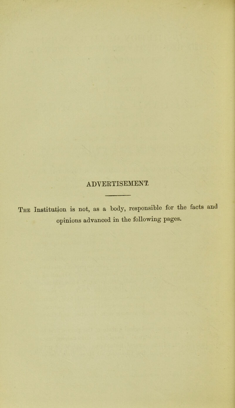 ADVERTISEMENT. The Institution is not, as a body, responsible for the opinions advanced in the following pages.