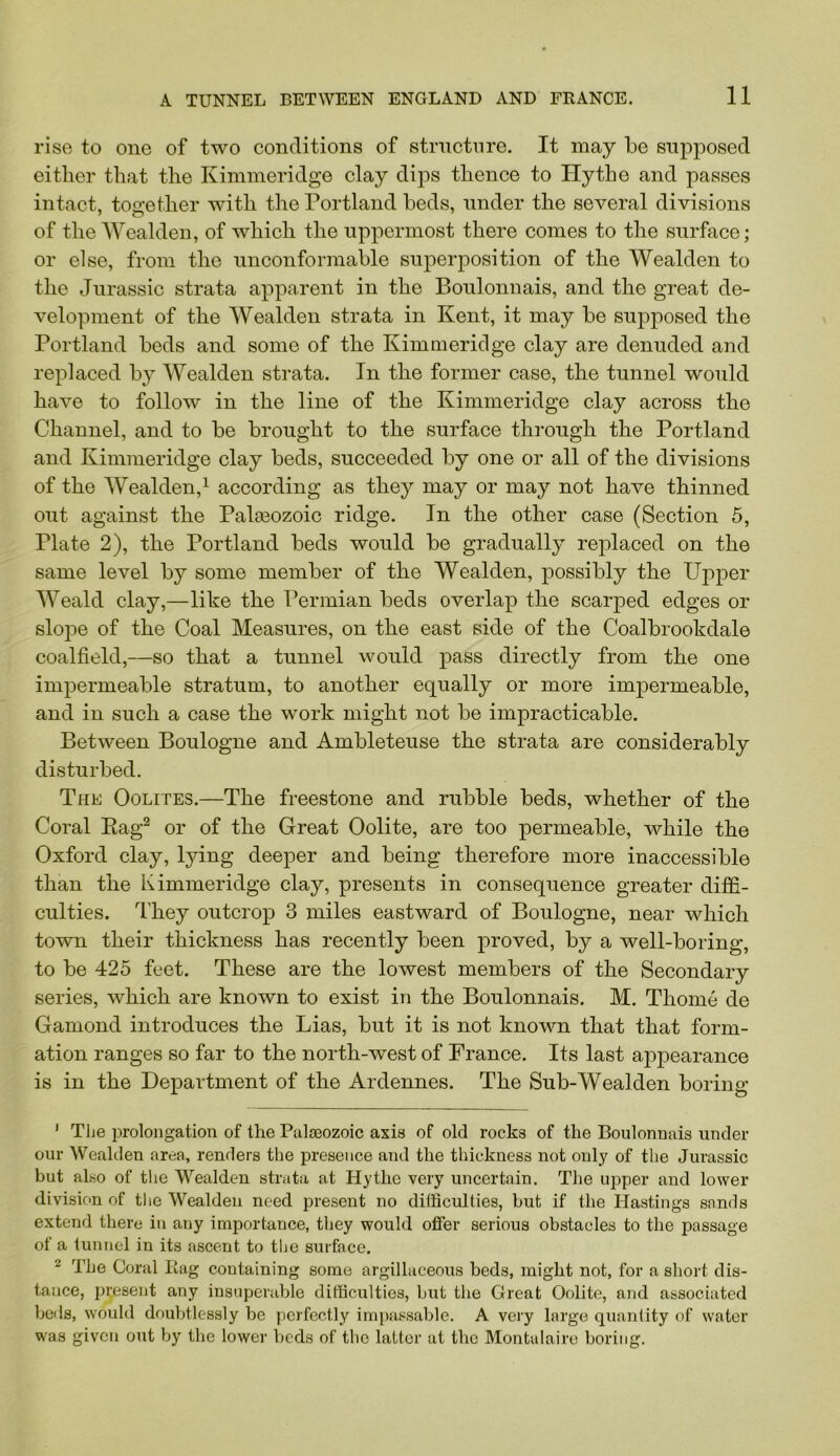 rise to one of two conditions of stnictnre. It may be supposed either that the Kimineridge clay dips thence to Hythe and passes intact, together with the Portland beds, under the several divisions of the Wealden, of which the uppermost there comes to the surface; or else, from the unconformable superposition of the Wealden to the Jurassic strata apparent in the Boulonnais, and the great de- velopment of the Wealden strata in Kent, it may be supposed the Portland beds and some of the Kimmeridge clay are denuded and replaced b}^ Wealden strata. In the former case, the tunnel would have to follow in the line of the Kimmeridge clay across the Channel, and to be brought to the surface through the Portland and Kimmeridge clay beds, succeeded by one or all of the divisions of the Wealden,^ according as they may or may not have thinned out against the Palaeozoic ridge. In the other case (Section 5, Plate 2), the Portland beds would be gradually replaced on the same level by some member of the Wealden, possibly the Upper Weald clay,—like the Permian beds overlap the scarped edges or slope of the Coal Measures, on the east side of the Coalbrookdale coalfield,—so that a tunnel would pass directly from the one impermeable stratum, to another equally or more impermeable, and in such a case the work might not be impracticable. Between Boulogne and Ambleteuse the strata are considerably disturbed. The Oolites.—The freestone and rubble beds, whether of the Coral Eag^ or of the Great Oolite, are too permeable, while the Oxford clay, lying deeper and being therefore more inaccessible than the Kimmeridge clay, presents in consequence greater diffi- culties. They outcrop 3 miles eastward of Boulogne, near which town their thickness has recently been proved, by a well-boring, to be 425 feet. These are the lowest members of the Secondary series, which are known to exist in the Boulonnais. M. Thome de Gamond introduces the Lias, but it is not known that that form- ation ranges so far to the north-west of France. Its last appearance is in the Department of the Ardennes. The Sub-Wealden boring ’ The prolongation of the Palaeozoic axis of old rocks of the Boulonnais under our Wealden area, renders the presence and the thickness not only of the Jurassic but also of the Wealden strata at Hythe very uncertain. The upper and lower division of tlie Wealden need present no difficulties, but if the Hastings sands extend there in any importance, they would offer serious obstacles to the passage of a tunnel in its ascent to tlje surface. ^ The Coral Bag containing some argillaceous beds, might not, for a short dis- tance, present any insuperable difficulties, but the Great Oolite, and associated beds, would doubtlessly be perfectly impassable. A veiy large quantity of water was given out by the lower beds of the latter at the Montulaire boring.
