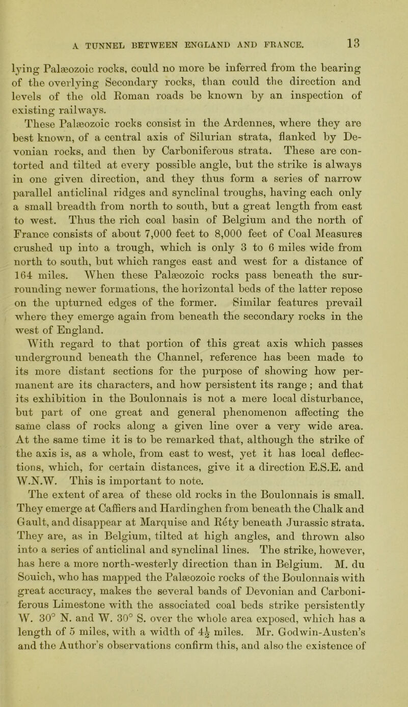 lying Palaeozoic roclcs, could no more be inferred from the bearing of the overlying Secondary rocks, than could the direction and levels of the old Eoman roads be known by an inspection of existing railways. These Palaeozoic rocks consist in the Ardennes, where they are best knoAvn, of a central axis of Silurian strata, flanked by De- vonian rocks, and then by Carboniferous strata. These are con- torted and tilted at every possible angle, but the strike is always in one given direction, and they thus form a series of narrow parallel anticlinal ridges and synclinal troughs, having each only a small breadth from north to south, but a great length from east to west. Thus the rich coal basin of Belgium and the north of France consists of about 7,000 feet to 8,000 feet of Coal Measures crushed up into a trough, which is only 3 to 6 miles wide from north to south, but which ranges east and west for a distance of 164 miles. When these Palaeozoic rocks pass beneath the sur- rounding newer formations, the horizontal beds of the latter repose on the upturned edges of the former. Similar features prevail where they emerge again from beneath the secondary rocks in the west of England. With regard to that portion of this great axis which passes underground beneath the Channel, reference has been made to its more distant sections for the purpose of showing how per- manent are its characters, and how persistent its range; and that its exhibition in the Boulonnais is not a mere local disturbance, but part of one great and general phenomenon affecting the same class of rocks along a given line over a very wide area. At the same time it is to be remarked that, although the strike of the axis is, as a whole, from east to west, yet it has local deflec- tions, which, for certain distances, give it a direction E.S.E. and W.N.W. This is important to note. The extent of area of these old rocks in the Boulonnais is small. They emerge at Caffiers and Hardin ghen from beneath the Chalk and Gault, and disappear at Marquise and Rety beneath Jurassic strata. They are, as in Belgium, tilted at high angles, and thrown also into a series of anticlinal and synclinal lines. The strike, however, has here a more north-westerly direction than in Belgium. M. du Souich, who has mapped the Palaeozoic rocks of the Boulonnais with great accuracy, makes the several bands of Devonian and Carboni- ferous Limestone with the associated coal beds strike persistently AV. 30'^ N. and W. 30° S. over the whole area exposed, which has a length of 0 miles, with a width of 4^ miles. Mr. Godwin-Austcn’s and the Author’s observations confirm this, and also the existence of