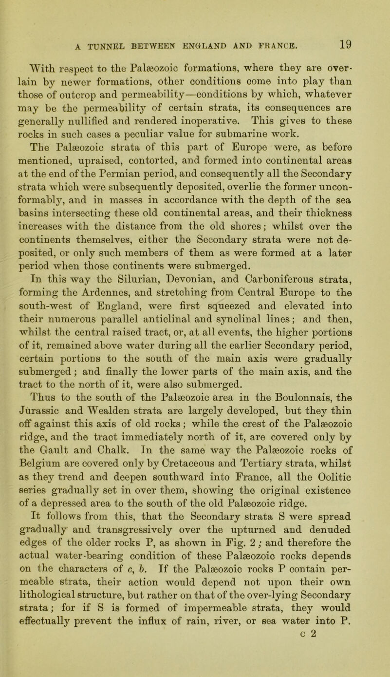 With respect to the Palseozoic formations, where they are over- lain by newer formations, other conditions come into play than those of outcrop and permeability—conditions by which, whatever may be the permeability of certain strata, its consequences are generally nullified and rendered inoperative. This gives to these rocks in such cases a peculiar value for submai’ine work. The Palaeozoic strata of this part of Europe were, as before mentioned, upraised, contorted, and formed into continental areas at the end of the Permian period, and consequently all the Secondary strata which were subsequently deposited, overlie the former uncon- formably, and in masses in accordance with the depth of the sea basins intersecting these old continental areas, and their thickness increases with the distance from the old shores; whilst over the continents themselves, either the Secondary strata were not de- posited, or only such members of them as were formed at a later period when those continents were submerged. In this way the Silurian, Devonian, and Carboniferous strata, forming the Ardennes, and stretching from Central Europe to the south-west of England, were first squeezed and elevated into their numerous parallel anticlinal and synclinal lines; and then, whilst the central raised tract, or, at all events, the higher portions of it, remained above water during all the earlier Secondary period, certain portions to the south of the main axis were gradually submerged ; and finally the lower parts of the main axis, and the tract to the north of it, were also submerged. Thus to the south of the Palaeozoic area in the Boulonnais, the Jurassic and Wealden strata are largely developed, but they thin off against this axis of old rocks; while the crest of the Palaeozoic ridge, and the tract immediately north of it, are covered only by the Gault and Chalk. In the same way the Palaeozoic rocks of Belgium are covered only by Cretaceous and Tertiary strata, whilst as they trend and deepen southward into France, all the Oolitic series gradually set in over them, showing the original existence of a depressed area to the south of the old Palaeozoic ridge. It follows from this, that the Secondary strata S were spread gradually and transgressively over the upturned and denuded edges of the older rocks P, as shown in Fig. 2; and therefore the actual water-bearing condition of these Palaeozoic rocks depends on the characters of c, h. If the Palaeozoic rocks P contain per- meable strata, their action would depend not upon their own lithological structure, but rather on that of the over-lying Secondary strata; for if S is formed of impermeable strata, they would effectually prevent the influx of rain, river, or sea water into P. c 2