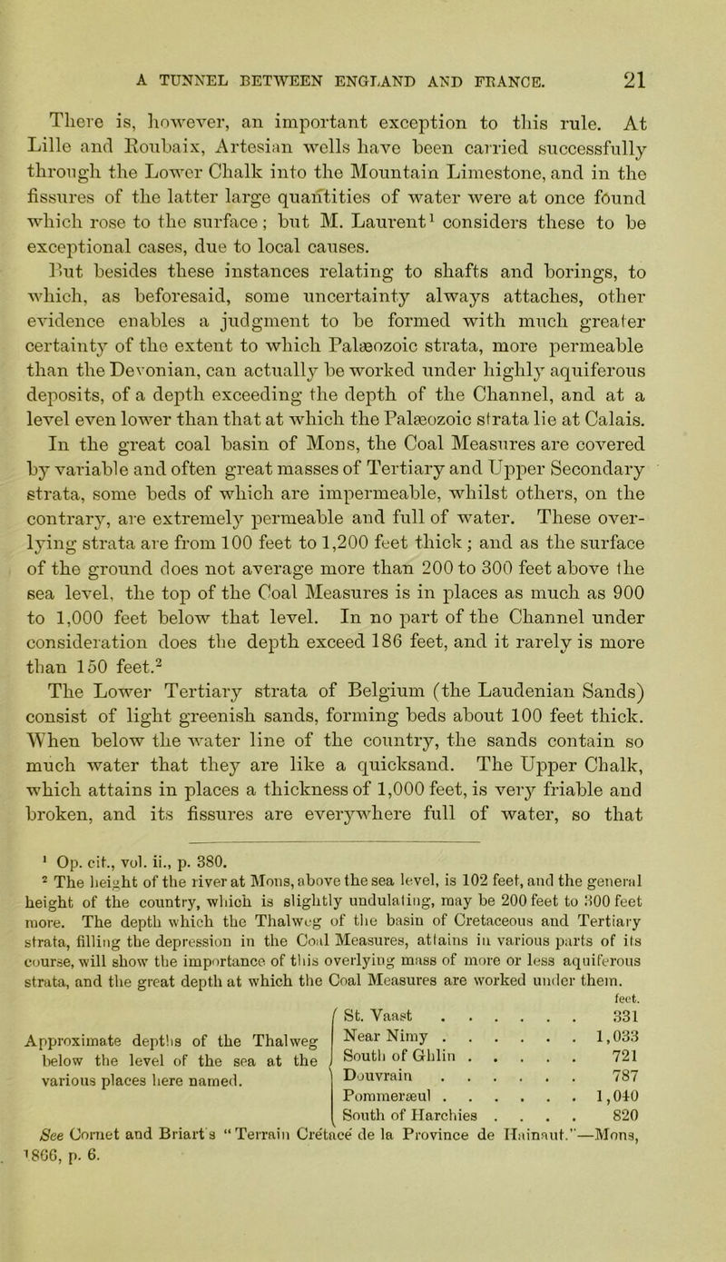 There is, however, an important exception to this rule. At Lille and Eonhaix, Artesian wells have been cairied successfully through the Lower Chalk into the Mountain Limestone, and in the fissures of the latter large quantities of water were at once found which rose to the surface; but M. Laurent^ considers these to be exceptional cases, due to local causes. Hut besides these instances relating to shafts and borings, to which, as beforesaid, some uncertainty always attaches, other evidence enables a judgment to be formed with much greater certainty of the extent to which Palaeozoic strata, more permeable than the Devonian, can actually be worked under highly aquiferous deposits, of a depth exceeding the depth of the Channel, and at a level even lower than that at which the Pala30zoic strata lie at Calais. In the great coal basin of Mons, the Coal Measures are covered b}^ variable and often great masses of Tertiary and Upper Secondary strata, some beds of which are impermeable, whilst others, on the contrary, are extremely permeable and full of water. These over- lying strata are from 100 feet to 1,200 feet thick ; and as the surface of the ground does not average more than 200 to 300 feet above the sea lev^el, the top of the Coal Measures is in 23laces as much as 900 to 1,000 feet below that level. In no part of the Channel under consideration does the depth exceed 186 feet, and it rarely is more than 150 feet.^ The Lower Tertiary strata of Belgium (the Laudenian Sands) consist of light greenish sands, forming beds about 100 feet thick. When below the water line of the country, the sands contain so much water that they are like a quicksand. The Upper Chalk, which attains in places a thickness of 1,000 feet, is ver}'- friable and broken, and its fissures are everywhere full of water, so that * Op. cik, vol. ii., p. 380. 2 The lieii^ht of the river at Mous, above the sea level, is 102 feet, and the general height of the country, which is slightly undulating, may be 200 feet to 300 feet more. The depth which the Thalweg of the basin of Cretaceous and Tertiary strata, filling the depression in the Coal Measures, attains in various parts of its course, will show the importance of tliis overlying mass of more or less aquiferous strata, and the great depth at which the Coal Measures are worked under them. Approximate deptlis of the Thalweg lielow the level of the sea at the various places here named. feet. St. Vaast . . . .331 Near Nimy . . . . 1,033 South of Ghlin . . . . 721 Douvrain ... 787 Pommeraeul . . . . 1,040 South of Ilarchies . . . . 820 ;e' de la Province de Hainaut.”—Mons, T8G6, p. 6.