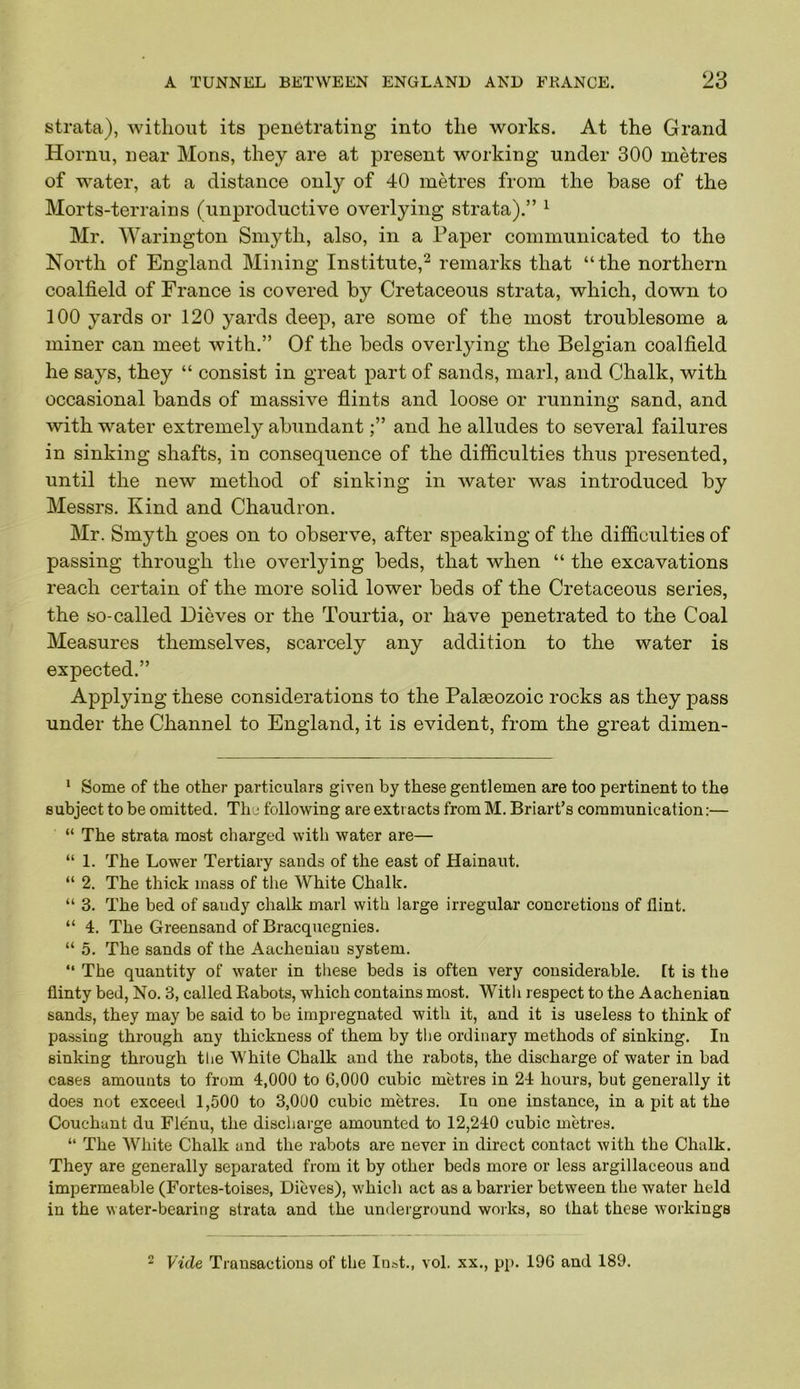 strata), without its penetrating into the works. At the Grand Hornu, near Moris, they are at present working under 300 metres of water, at a distance only of 40 metres from the base of the Morts-terrains (unproductive overlying strata).” ^ Mr. Warington Smyth, also, in a Paper communicated to the North of England Mining Institute,^ remarks that “the northern coalfield of France is covered by Cretaceous strata, which, down to 100 yards or 120 yards deep, are some of the most troublesome a miner can meet with,” Of the beds overlying the Belgian coalfield he says, they “ consist in great part of sands, marl, and Chalk, with occasional bands of massive flints and loose or running sand, and with water extremely abundant;” and he alludes to several failures in sinking shafts, in consequence of the difficulties thus presented, until the new method of sinking in water was introduced by Messrs. Kind and Chaudron. Mr. Smyth goes on to observe, after speaking of the difficulties of passing through the overlying beds, that when “ the excavations reach certain of the more solid lower beds of the Cretaceous series, the so-called Dieves or the Tourtia, or have penetrated to the Coal Measures themselves, scarcely any addition to the water is expected.” Applying these considerations to the Palaeozoic rocks as they pass under the Channel to England, it is evident, from the great dimen- * Some of the other particulars given by these gentlemen are too pertinent to the subject to be omitted. Thu following are extracts from M. Briart’s communication:— “ The strata most charged with water are— “ 1. The Lower Tertiary sands of the east of Hainaut. “ 2. The thick mass of the White Chalk. “ 3. The bed of sandy chalk marl with large irregular concretions of flint. “ 4. The Greensand of Bracquegnies. “ 5. The sands of the Aacheniau system. “ The quantity of water in these beds is often very considerable, [t is the flinty bed. No. 3, called Rabots, which contains most. Witli respect to the Aacheniau sands, they may be said to be impregnated with it, and it is useless to think of passing through any thickness of them by tlie ordinary methods of sinking. In sinking through the White Chalk and the rabots, the discharge of water in bad cases amounts to from 4,000 to 6,000 cubic metres in 24 hours, but generally it does not exceed 1,500 to 3,000 cubic metres. In one instance, in a pit at the Couchant du Flenu, the discharge amounted to 12,240 cubic metres. “ The White Chalk and the rabots are never in direct contact with the Chalk. They are generally separated from it by other beds more or less argillaceous and impermeable (Fortes-toises, Dieves), which act as a barrier between the water held in the water-bearing strata and the underground works, so that these workings 2 Vide Transactions of the Inst., vol. xx., pp. 196 and 189.