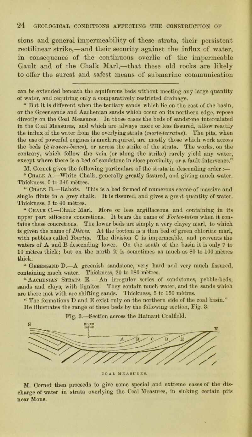 sions and general impermeability of these strata, their persistent rectilinear strike,—and their security against the influx of water, in consequence of the continuous overlie of the impermeable Gault and of the Chalk Marl,—that these old rocks are likely to offer the surest and safest means of submarine communication can be extended beneath the aquiferous beds without meeting any large quantity of water, and requiring only a comparatively restricted drainage. “ But it is different when the tertiary sands which lie on the east of the basin, or the Greensands and Aachenian sands which occur on its northern edge, repose directly on the Coal Measures. In those cases the beds of sandstone intercalated in the Coal Measures, and which are always more or less fissured, allow readily the influx of the water from the overlying strata (morts-terrains). The pits, when the use of powerful engines is much required, are mostly those which work across the beds (a travers-bancs), or across the strike of the strata. The works, on the contrary, which follow the vein (or along the strike) rarely yield any water, except where there is a bed of sandstone in close proximity, or a fault intervenes.” M. Cornet gives the following particulars of the strata in descending order;— “ Chalk A.—White Chalk, generally greatly fissured, and giving much water. Thickness, 0 to 346 metres. “ Chalk B.—Rabots. This is a bed formed of numerous seams-of massive and single flints in a grey chalk. It is fissured, and gives a great quantity of water. Thickness, 3 to 40 metres. “ Chalk C.—Chalk Marl. More or less argillaceous, and containing in its upper part siliceous concretions. It bears the name of Fortes-toises when it con- tains these concretions. The lower beds are simply a very clayey marl, to which is given the name of Dieves. At the bottom is a thin bed of green chloritic marl, with pebbles called Fourtia. The division C is impermeable, and prevents the waters of A and B descending lower. On the south of the basin it is only 7 to 10 metres thick; but on the north it is sometimes as much as 80 to 100 metres thick. “ Greensand D.—A greenish sandstone, very hard and very much fissured, containing much water. Thickness, 20 to 180 metres. “ Aachenian Strata E. — An irregular series of sandstones, pebble-beds, sands and clays, with lignites. They contain much water, and the sands which are there met with are shifting sands. Thickness, 5 to 150 metres. “ The formations D and E exist only on the northern side of the coal basin.” He illustrates the range of these beds by the following section, Fig. 3. Fig. 3.—Section across the Hainaut Coalfield. M. Cornet then proceeds to give some special and extreme cases of the dis- charge of water in strata overlying the Coal Measures, in sinking certain pits near Mons.