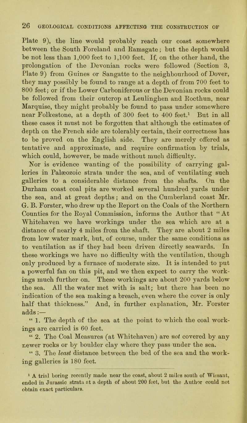 Plate 9), the line would probably reach our coast somewhere between the South Foreland and Eamsgate; but the depth would be not less than 1,000 feet to 1,100 feet. If, on the other hand, the prolongation of the Devonian rocks were followed (Section 3, Plate 9) from Gnines or Sangatte to the neighbourhood of Dover, they may possibly be found to range at a depth of from 700 feet to 800 feet; or if the Lower Carboniferous or the Devonian rocks could be followed from their outcrop at Leulinghen and Eocthun, near Marquise, they might probably be found to pass under somewhere near Folkestone, at a depth of 300 feet to 400 feet.^ But in all these cases it must not be forgotten that although the estimates of depth on the French side are tolerably certain, their correctness has to be proved on the Euglish side. They are merely offered as tentative and approximate, and require confirmation by trials, which could, however, be made without much difficulty. Nor is evidence wanting of the possibility of carrying gal- leries in Palaeozoic strata under the sea, and of ventilating such galleries to a considerable distance from the shafts. On the Durham coast coal pits are worked several hundred yards under the sea, and at great depths; and on the Cumberland coast Mr. G. B. Forster, who drew up the Eeport on the Coals of the Northern Counties for the Eojal Commission, informs the Author that “ At Whitehaven we have workings under the sea which are at a distance of nearly 4 miles from the shaft. They are about 2 miles from low water mark, but, of course, under the same conditions as to ventilation as if they had been driven directly seawards. In these workings we have no difficulty with the ventilation, though ouly produced by a furnace of moderate size. It is intended to put a powerful fan on this pit, and we then expect to carry the work- ings much further on. These workings are about 200 yards below the sea. All the water met with is salt; but there has been no indication of the sea making a breach, even where the cover is only half that thickness.” And, in further explanation, Mr. Forster adds:— “ 1. The depth of the sea at the point to which the coal work- ings are carried is 60 feet. “ 2. The Coal Measures (at Whitehaven) are not covered by any newer rocks or by boulder clay where they pass under the sea. “ 3. The least distance between the bed of the sea and the work- ing galleries is 180 feet. * A trial boring recently made near the coast, about 2 miles south of Wissant, ended in Jurassic strata at a depth of about 200 feet, but the Author could not obtain exact particulai s.