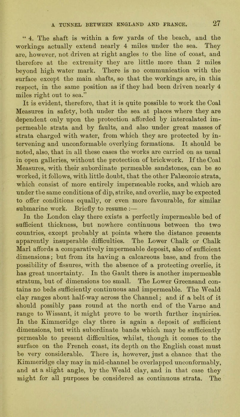 “ 4. The shaft is Avithin a few yards of the beach, and the workings actually extend nearly 4 miles under the sea. They are, however, not driven at right angles to the line of coast, and therefore at the extremity they are little more than 2 miles beyond high water mark. There is no communication with the surface except the main shafts, so that the workings are, in this respect, in the same position as if they had been driven nearly 4 miles right out to sea.” It is evident, therefore, that it is quite possible to work the Coal Measures in safety, both under the sea at places where they are dependent only upon the protection afforded by intercalated im- permeable strata and by faults, and also under great masses of strata charged with water, from which they are protected by in- tervening and unconformable overlying formations. It should be noted, also, that in all these cases the works are carried on as usual in open galleries, without the protection of brickwork. If the Coal Measures, with their subordinate permeable sandstones, can be so worked, it follows, with little doubt, that the other Palaeozoic strata, which consist of more entirely impermeable rocks, and which are under the same conditions of dip, strike, and overlie, may be expected to offer conditions equally, or even more favourable, for similar submarine work. Briefly to resume :— In the London clay there exists a perfectly impermeable bed of sufficient thickness, but nowhere continuous between the two countries, except probably at points where the distance presents apparently insuperable difficulties. The Lower Chalk or Chalk Marl affords a comparatively impermeable deposit, also of sufficient dimensions; but from its having a calcareous base, and from the possibility of fissures, with the absence of a protecting overlie, it has great uncertainty. In the Gault there is another impermeable stratum, but of dimensions too small. The Lower Greensand con- tains no beds sufficiently continuous and impermeable. The Weald clay ranges about half-way across the Channel; and if a belt of it should possibly pass round at the north end of the Varne and range to Wissant, it might prove to be worth further inquiries. In the Kimmeridge clay there is again a deposit of sufficient dimensions, but with subordinate bands which may be sufficiently permeable to present difficulties, whilst, though it comes to the surface on the French coast, its depth on the English coast must be very considerable. There is, however, just a chance that the Kimmeridge clay may in mid-channel be overlapped unconformably, and at a slight angle, by the Weald clay, and in that case they might for all purposes be considered as continuous strata. The