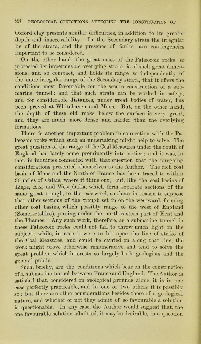 Oxford clay presents similar difficulties, in addition to its greater depth and inaccessibility. In the Secondary strata the irregular lie of the strata, and the presence of faults, are contingencies important to be considered. On the other hand, the great mass of the Palaeozoic rocks so protected by impermeable overlying strata, is of such great dimeu- sions, and so compact, and holds its range so independently of the more irregular range of the Secondary strata, that it offers the conditions most favourable for the secure construction of a sub- marine tunnel; and that such strata can be worked in safety, and for considerable distances, under great bodies of water, has been proved at Whitehaven and Mons. But, on the other hand, the depth of these old rocks below the surface is veiy great, and the}^ are much more dense and harder than the overlying formations. There is another important problem in connection with the Pa- laeozoic rocks which such an undertaking might help to solve. The great question of the range of the Coal Measures under the South of England has lately come prominently into notice; and it was, in fact, in inquiries connected with that question that the foregoing considerations presented themselves to the Author. The rich coal basin of Mons and the North of France has been traced to within 30 miles of Calais, where it thins out; but, like the coal basins of Liege, Aix, and Westphalia, which form seiDarate sections of the same great trough, to the eastward, so there is reason to supjiose that other sections of the trough set in on the westward, forming other coal basins, which possibly range to the west of England (Somersetshire), passing under the north-eastern part of Kent and the Thames. Any such work, therefore, as a submarine tunnel in these Palaeozoic rocks could not fail to throw much light on the subject; while, in case it were to hit upon the line of strike of the Coal Measures, and could be carried on along that line, the work might prove otherwise lemunerative, and tend to solve the great problem which interests so largely both geologists and the general public. Such, briefly, are the conditions which bear on the construction of a submarine tunnel between France and England. The Author is satisfied that, considered on geological grounds alone, it is in one case perfectly practicable, and in one or two others it is possibly so; but there are other considerations besides those of a geological nature, and whether or not they admit of so favourable a solution is questionable. In any case, the Author would suggest that, the one favourable solution admitted, it may be desirable, in a question
