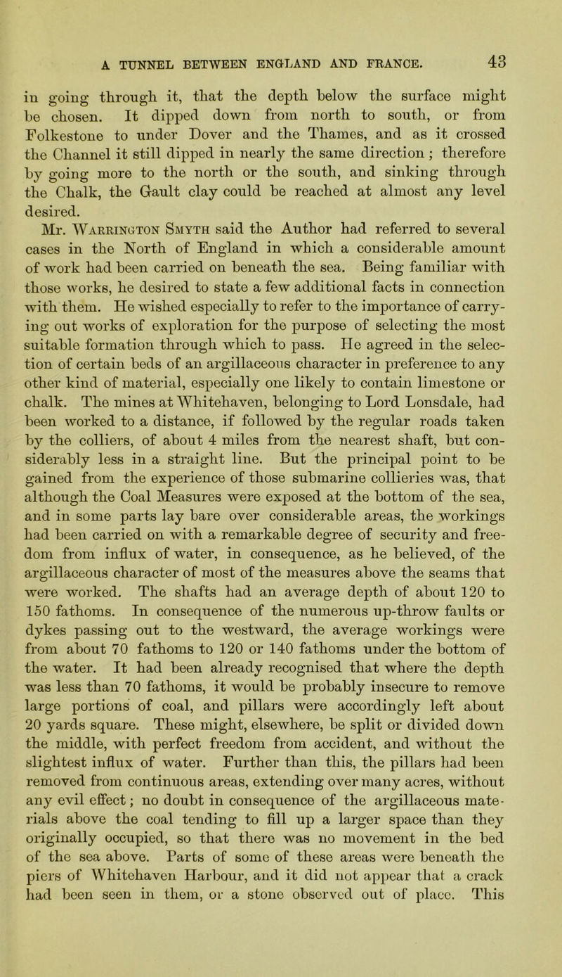 in going through it, that the depth below the surface might he chosen. It dipped down from north to south, or from Folkestone to under Dover and the Thames, and as it crossed the Channel it still dipped in nearly the same direction ; therefore hy going more to the north or the south, and sinking through the Chalk, the Gault clay could be reached at almost any level desired. Mr. Warrington Smyth said the Author had referred to several cases in the North of England in which a considerable amount of work had been carried on beneath the sea. Being familiar with those works, he desired to state a few additional facts in connection with them. He wished especially to refer to the importance of carry- ing out works of exploration for the purpose of selecting the most suitable formation through which to pass. He agreed in the selec- tion of certain beds of an argillaceous character in preference to any other kind of material, especially one likely to contain limestone or chalk. The mines at Whitehaven, belonging to Lord Lonsdale, had been worked to a distance, if followed by the regular roads taken by the colliers, of about 4 miles from the nearest shaft, but con- sidei’cibly less in a straight line. But the principal point to be gained from the experience of those submarine collieries was, that although the Coal Measures were exposed at the bottom of the sea, and in some parts lay bare over considerable areas, the workings had been carried on with a remarkable degree of security and free- dom from influx of water, in consequence, as he believed, of the argillaceous character of most of the measures above the seams that were worked. The shafts had an average depth of about 120 to 150 fathoms. In consequence of the numerous up-throw faults or dykes passing out to the westward, the average workings were from about 70 fathoms to 120 or 140 fathoms under the bottom of the water. It had been already recognised that where the depth was less than 70 fathoms, it would be probably insecure to remove large portions of coal, and pillars were accordingly left about 20 yards square. These might, elsewhere, be split or divided down the middle, with perfect freedom from accident, and without the slightest influx of water. Further than this, the pillars had been removed from continuous areas, extending over many acres, without any evil effect; no doubt in consequence of the argillaceous mate- rials above the coal tending to All up a larger space than they originally occupied, so that there was no movement in the bed of the sea above. Parts of some of these areas were beneath the piers of Whitehaven Harbour, and it did not appear that a crack had been seen in them, or a stone observed out of place. This