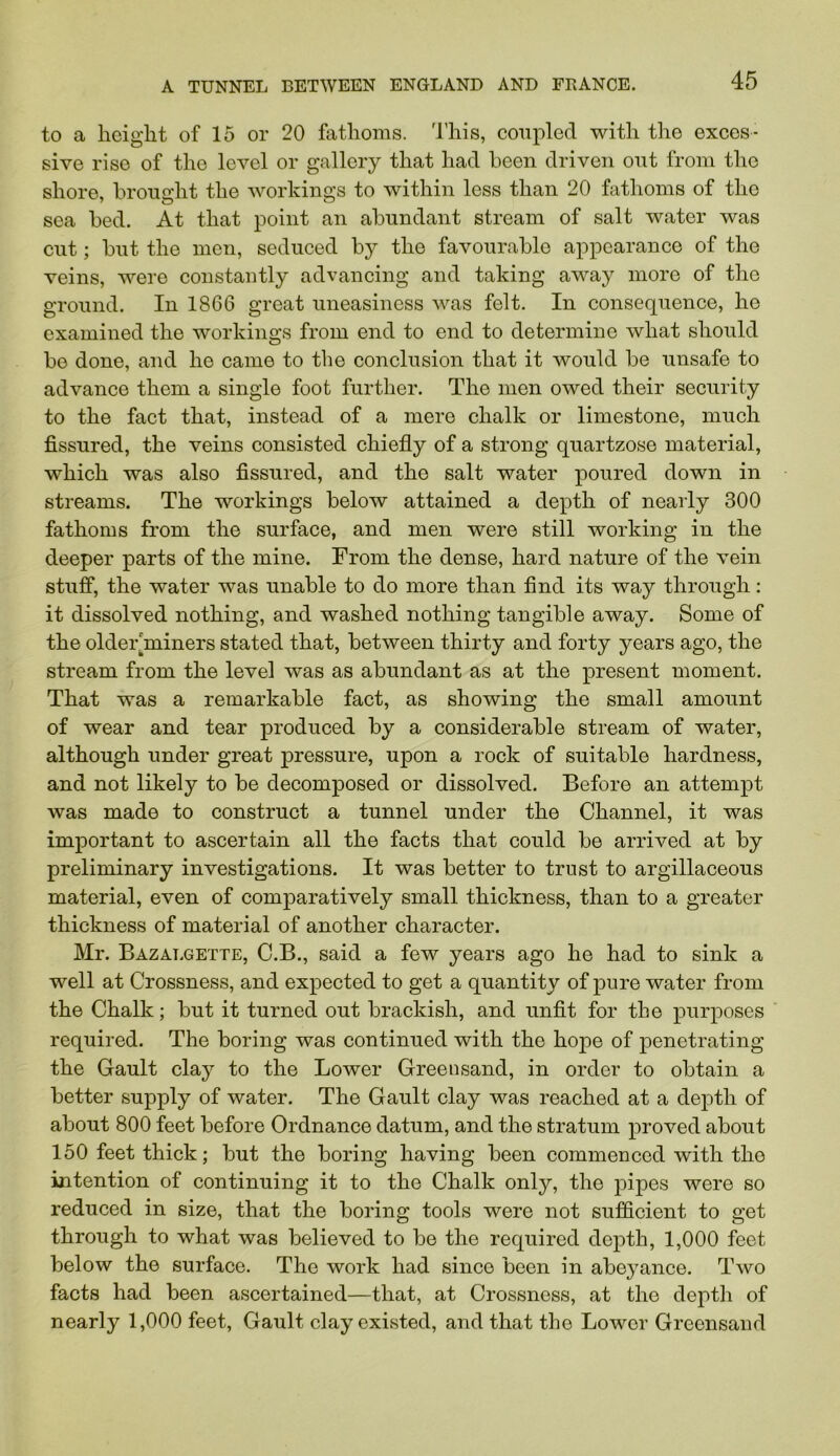 to a height of 15 or 20 fathoms. 'I’his, coupled with the exces- sive rise of the level or gallery that had been driven out from the shore, brought the workings to within less than 20 fathoms of the sea bed. At that point an abundant stream of salt water was cut; but the men, seduced by the favourable appearance of the veins, were constantly advancing and taking away more of the ground. In 1866 great uneasiness was felt. In consequence, he examined the workings from end to end to determine what should be done, and he came to the conclusion that it would be unsafe to advance them a single foot further. The men owed their security to the fact that, instead of a mere chalk or limestone, much fissured, the veins consisted chiefly of a strong quartzose material, which was also fissured, and the salt water poured down in streams. The workings below attained a depth of nearly 300 fathoms from the surface, and men were still working in the deeper parts of the mine. From the dense, hard nature of the vein stuff, the water was unable to do more than find its way through; it dissolved nothing, and washed nothing tangible away. Some of the older'miners stated that, between thirty and forty years ago, the stream from the level was as abundant as at the present moment. That was a remarkable fact, as showing the small amount of wear and tear produced by a considerable stream of water, although under great pressure, upon a rock of suitable hardness, and not likely to be decomposed or dissolved. Before an attempt was made to construct a tunnel under the Channel, it was important to ascertain all the facts that could be arrived at by preliminary investigations. It was better to trust to argillaceous material, even of comparatively small thickness, than to a greater thickness of material of another character. Mr. Bazat.gette, C.B., said a few years ago he had to sink a well at Crossness, and expected to get a quantity of pure water from the Chalk; but it turned out brackish, and unfit for the purposes required. The boring was continued with the hope of penetrating the Gault clay to the Lower Greensand, in order to obtain a better supply of water. The Gault clay was reached at a depth of about 800 feet before Ordnance datum, and the stratum proved about 160 feet thick; but the boring having been commenced with the intention of continuing it to the Chalk only, the pipes were so reduced in size, that the boring tools were not sufficient to get through to what was believed to be the required depth, 1,000 feet below the surface. The work had since been in abej^ance. Two facts had been ascertained—that, at Crossness, at the depth of nearly 1,000 feet, Gault clay existed, and that the Lower Greensand