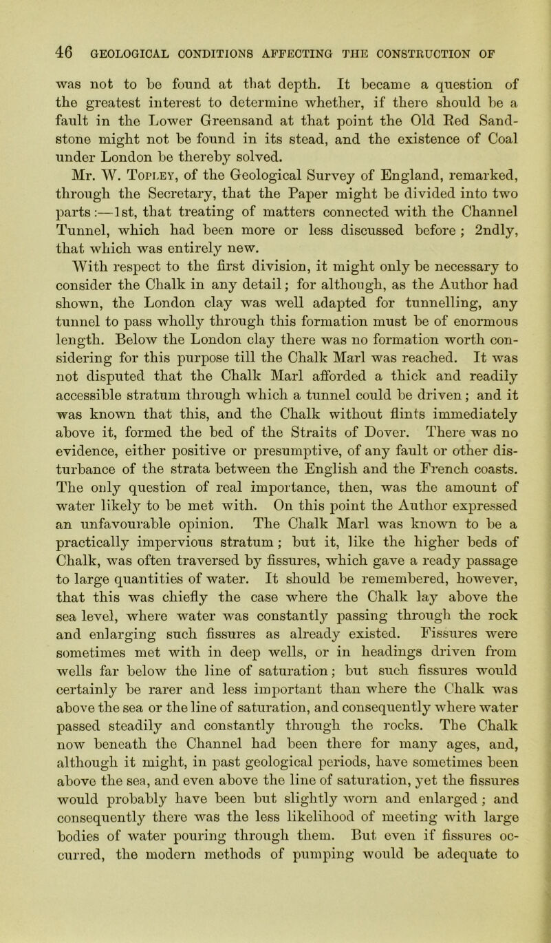 was not to be found at that depth. It became a question of the greatest interest to determine whether, if there should be a fault in the Lower Greensand at that point the Old Red Sand- stone might not be found in its stead, and the existence of Coal under London be thereby solved. Mr. W. Topley, of the Geological Survey of England, remarked, through the Secretary, that the Paper might be divided into two parts:—1st, that treating of matters connected with the Channel Tunnel, which had been more or less discussed before ; 2ndly, that which was entirely new. With respect to the first division, it might only be necessary to consider the Chalk in any detail; for although, as the Author had shown, the London clay was well adapted for tunnelling, any tunnel to pass wholly through this formation must be of enormous length. Below the London clay there was no formation worth con- sidering for this purpose till the Chalk Marl was reached. It was not disputed that the Chalk Marl afforded a thick and readily accessible stratum through which a tunnel could be driven; and it was known that this, and the Chalk without flints immediately above it, formed the bed of the Straits of Dover. There was no evidence, either positive or presumptive, of any fault or other dis- turbance of the strata between the English and the French coasts. The only question of real importance, then, was the amount of water likel}^ to be met with. On this point the Author expressed an unfavourable opinion. The Chalk Marl was known to be a practically impervious stratum; but it, like the higher beds of Chalk, was often traversed by fissures, which gave a ready passage to large quantities of water. It should be remembered, however, that this was chiefly the case where the Chalk lay above the sea level, where water was constantly passing through the rock and enlarging such fissures as already existed. Fissures were sometimes met with in deep wells, or in headings driven from wells far below the line of saturation; but such fissures would certainly be rarer and less imj^ortant than where the Chalk was above the sea or the line of saturation, and consequently where water passed steadily and constantly through the rocks. The Chalk now beneath the Channel had been there for many ages, and, although it might, in past geological periods, have sometimes been above the sea, and even above the line of saturation, j^et the fissures would probably have been but slightly worn and enlarged; and consequently there was the less likelihood of meeting with large bodies of water pouring through them. But even if fissures oc- curred, the modern methods of pumping would be adequate to