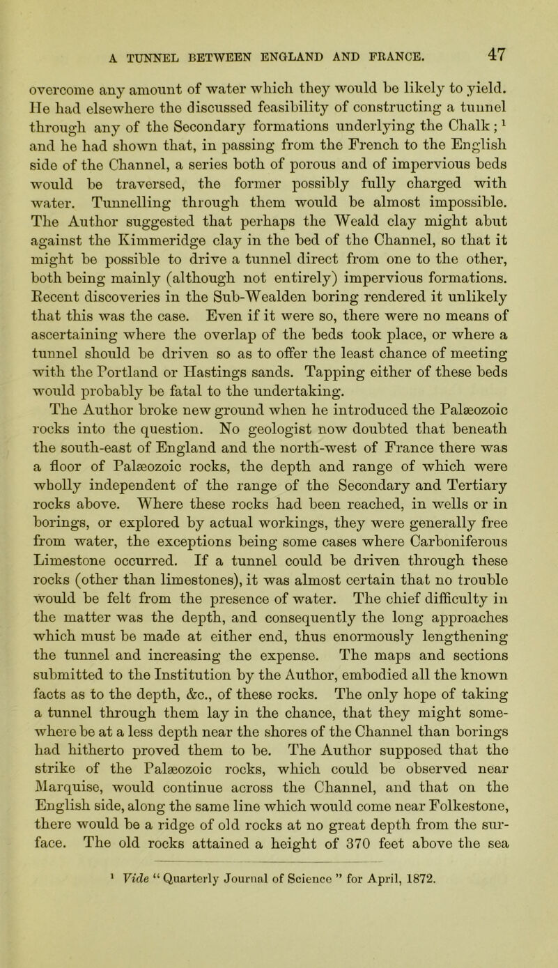 overcome any amount of water which they would be likely to yield, lie had elsewhere the discussed feasibility of constructing a tunnel through any of the Secondary formations underlying the Chalk; ^ and he had shown that, in passing from the French to the English side of the Channel, a series both of porous and of impervious beds would be traversed, the former possibly fully charged with water. Tunnelling through them would be almost impossible. The Author suggested that perhaps the Weald clay might abut against the Kimmeridge clay in the bed of the Channel, so that it might be possible to drive a tunnel direct from one to the other, both being mainly (although not entirely) impervious formations. Eecent discoveries in the Sub-Wealden boring rendered it unlikely that this was the case. Even if it were so, there were no means of ascertaining where the overlap of the beds took place, or where a tunnel should be driven so as to offer the least chance of meeting with the Portland or Hastings sands. Tapping either of these beds would probably be fatal to the undertaking. The Author broke new ground when he introduced the Palaeozoic rocks into the question. No geologist now doubted that beneath the south-east of England and the north-west of France there was a floor of Palaeozoic rocks, the depth and range of which were wholly independent of the range of the Secondary and Tertiary rocks above. Where these rocks had been reached, in wells or in borings, or explored by actual workings, they were generally free from water, the exceptions being some cases where Carboniferous Limestone occurred. If a tunnel could be driven through these rocks (other than limestones), it was almost certain that no trouble would be felt from the presence of water. The chief difficulty in the matter was the depth, and consequently the long approaches which must be made at either end, thus enormously lengthening the tunnel and increasing the expense. The maps and sections submitted to the Institution by the Author, embodied all the known facts as to the depth, &c., of these rocks. The only hope of taking a tunnel through them lay in the chance, that they might some- where be at a less depth near the shores of the Channel than borings had hitherto proved them to be. The Author supposed that the strike of the Palaeozoic rocks, which could be observed near Marquise, would continue across the Channel, and that on the English side, along the same line which would come near Folkestone, there would be a ridge of old rocks at no great depth from the sur- face. The old rocks attained a height of 370 feet above the sea Vide “ Quarterly Journal of Science ” for April, 1872. 1