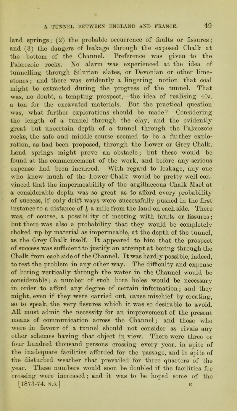 land springs; (2) the prohahie occmrence of faults or fissures; and (3) the dangers of leakage through the exposed Chalk at the bottom of the Channel. Preference was given to the Pahnozoic rocks. No alarm was experienced at the idea of tunnelling through Silurian slates, or Devonian or other lime- stones ; and there was evidently a lingering notion that coal might be extracted during the progress of the tunnel. That was, no doubt, a tempting prospect,—the idea of realising 405. a ton for the excavated materials. But the practical question was, what further explorations should be made? Considering the length of a tunnel through the clay, and the evidently great but uncertain depth of a tunnel through the Palasozoic rocks, the safe and middle course seemed to be a further explo- ration, as had been proposed, through the Lower or Grey Chalk. Land springs might prove an obstacle; but these would be found at the commencement of the work, and before any serious expense had been incurred. With regard to leakage, any one who knew much of the Lower Chalk would be pretty well con- vinced that the impermeability of the argillaceous Chalk Marl at a considerable depth was so great as to afford every probability of success, if only drift waj’-s were successfully pushed in the first instance to a distance of ^ a mile from the land on each side. There was, of course, a possibility of meeting with faults or fissures ; but there was also a probability that they would be completely choked up by material as impermeable, at the depth of the tunnel, as the Grey Chalk itself. It appeared to him that the prospect of success was sufficient to justify an attempt at boring through the Chalk from each side of the Channel. It was hardly possible, indeed, to test the problem in any other way. The difficulty and expense of boring vertically through the water in the Channel would be considerable; a number of such bore holes would be necessary in order to afford any degree of certain information; and they might, even if they were carried out, cause mischief by creating, so to speak, the very fissures which it was so desirable to avoid. All must admit the necessity for an improvement of the present means of communication across the Channel; and those who were in favour of a tunnel should not consider as rivals any other schemes having that object in view. There were three or four hundred thousand persons erossing every year, in spite of the inadequate facilities afforded for the passage, and in spite of the disturbed weather that prevailed for three quarters of the year. These numbers would soon be doubled if the facilities for crossing were increased; and it was to be hoped some of the [1873-74. N.S.] E