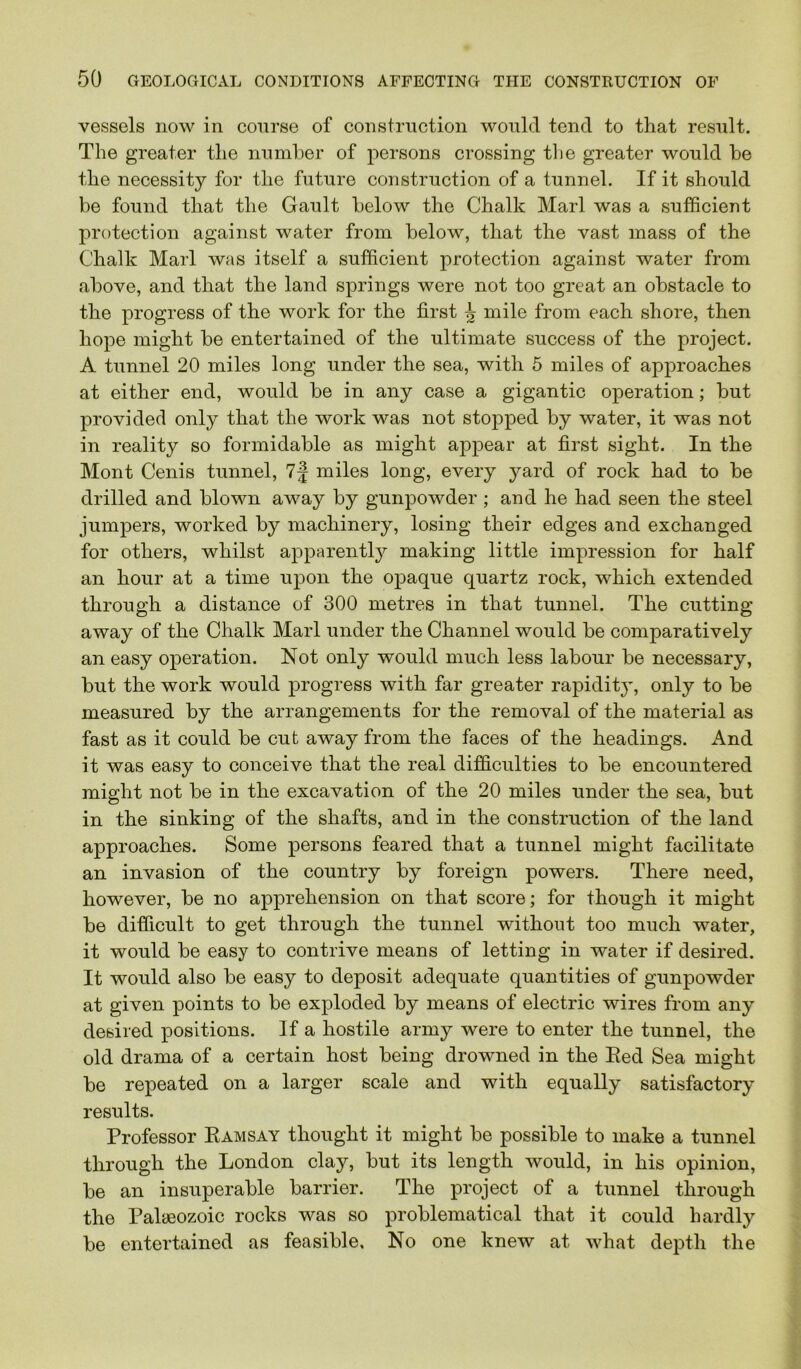 vessels now in course of construction would tend to that result. The greater the number of persons crossing tbe greater would be the necessity for the future construction of a tunnel. If it should be found that the Gault below the Chalk Marl was a sufficient protection against water from below, that the vast mass of the Chalk Marl was itself a sufficient protection against water from above, and that the land springs were not too great an obstacle to the progress of the work for the first ^ mile from each shore, then hope might be entertained of the ultimate success of the project. A tunnel 20 miles long under the sea, with 5 miles of approaches at either end, would be in any case a gigantic operation; but provided only that the work was not stopped by water, it was not in reality so formidable as might appear at first sight. In the Mont Cenis tunnel, 7j miles long, every yard of rock had to be drilled and blown away by gunpowder ; and he had seen the steel jumpers, worked by machinery, losing their edges and exchanged for others, whilst apparently making little impression for half an hour at a time upon the opaque quartz rock, which extended through a distance of 300 metres in that tunnel. The cutting away of the Chalk Marl under the Channel would be comparatively an easy operation. Not only would much less labour be necessary, but the work would progress with far greater rapidity, only to be measured by the arrangements for the removal of the material as fast as it could be cut away from the faces of the headings. And it was easy to conceive that the real difficulties to be encountered might not be in the excavation of the 20 miles under the sea, but in the sinking of the shafts, and in the construction of the land approaches. Some persons feared that a tunnel might facilitate an invasion of the country by foreign powers. There need, however, be no apprehension on that score; for though it might be difficult to get through the tunnel without too much water, it would be easy to contrive means of letting in water if desired. It would also be easy to deposit adequate quantities of gunpowder at given points to be exploded by means of electric wires from any desired positions. If a hostile army were to enter the tunnel, the old drama of a certain host being drowned in the Red Sea might be repeated on a larger scale and with equally satisfactory results. Professor Ramsay thought it might be possible to make a tunnel through the London clay, but its length would, in his opinion, be an insuperable barrier. The project of a tunnel through the Palaeozoic rocks was so problematical that it could hardly be entertained as feasible. No one knew at what depth the