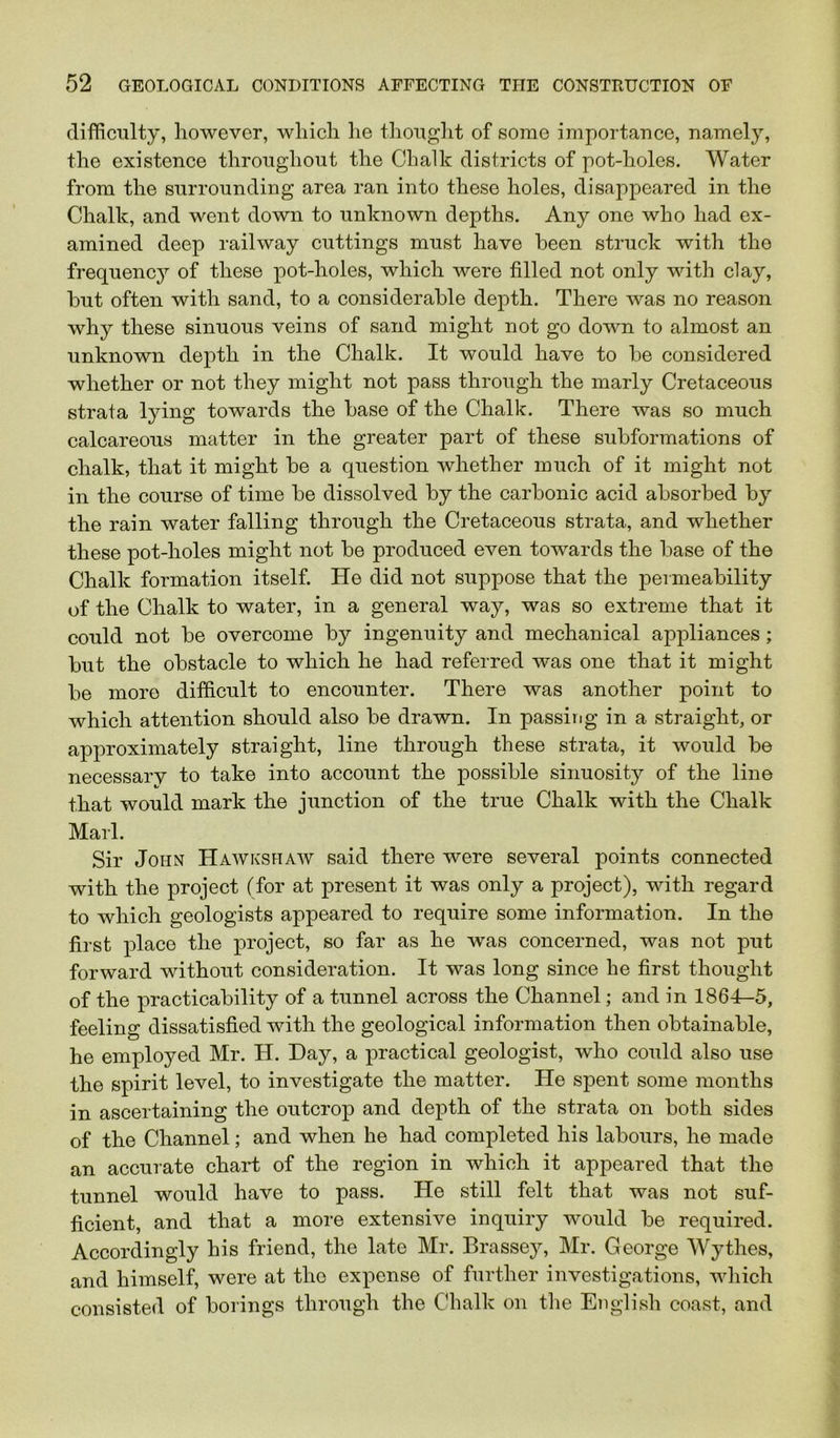 difficulty, however, which he thouglit of some importance, namely, the existence throughout the Chalk districts of pot-holes. Water from the surrounding area ran into these holes, disappeared in the Chalk, and went down to unknown depths. Any one who had ex- amined deep railway cuttings must have been struck with the frequenc}^ of these pot-holes, which were filled not only with clay, but often with sand, to a considerable depth. There was no reason why these sinuous veins of sand might not go down to almost an unknown depth in the Chalk. It would have to be considered whether or not they might not pass through the marly Cretaceous strata lying towards the base of the Chalk. There was so much calcareous matter in the greater part of these subformations of chalk, that it might be a question whether much of it might not in the course of time be dissolved by the carbonic acid absorbed by the rain water falling through the Cretaceous strata, and whether these pot-holes might not be produced even towards the base of the Chalk formation itself. He did not suppose that the permeability of the Chalk to water, in a general way, was so extreme that it could not be overcome by ingenuity and mechanical appliances; but the obstacle to which he had referred was one that it might be more difficult to encounter. There was another point to which attention should also be drawn. In passitig in a straight, or approximately straight, line through these strata, it would be necessary to take into account the possible sinuosity of the line that would mark the junction of the true Chalk with the Chalk Marl. Sir John Hawks haw said there were several points connected with the project (for at present it was only a project), with regard to which geologists appeared to require some information. In the first place the project, so far as he was concerned, was not put forward without consideration. It was long since he first thought of the practicability of a tunnel across the Channel; and in 1861-5, feeling dissatisfied with the geological information then obtainable, he employed Mr. H. Hay, a practical geologist, who could also use the spirit level, to investigate the matter. He spent some months in ascertaining the outcrop and depth of the strata on both sides of the Channel; and when he had completed his labours, he made an accurate chart of the region in which it appeared that the tunnel would have to pass. He still felt that was not suf- ficient, and that a more extensive inquiry would be required. Accordingly his friend, the late Mr. Brassey, Mr. George AVythes, and himself, were at the expense of further investigations, which consisted of borings through the Chalk on the English coast, and