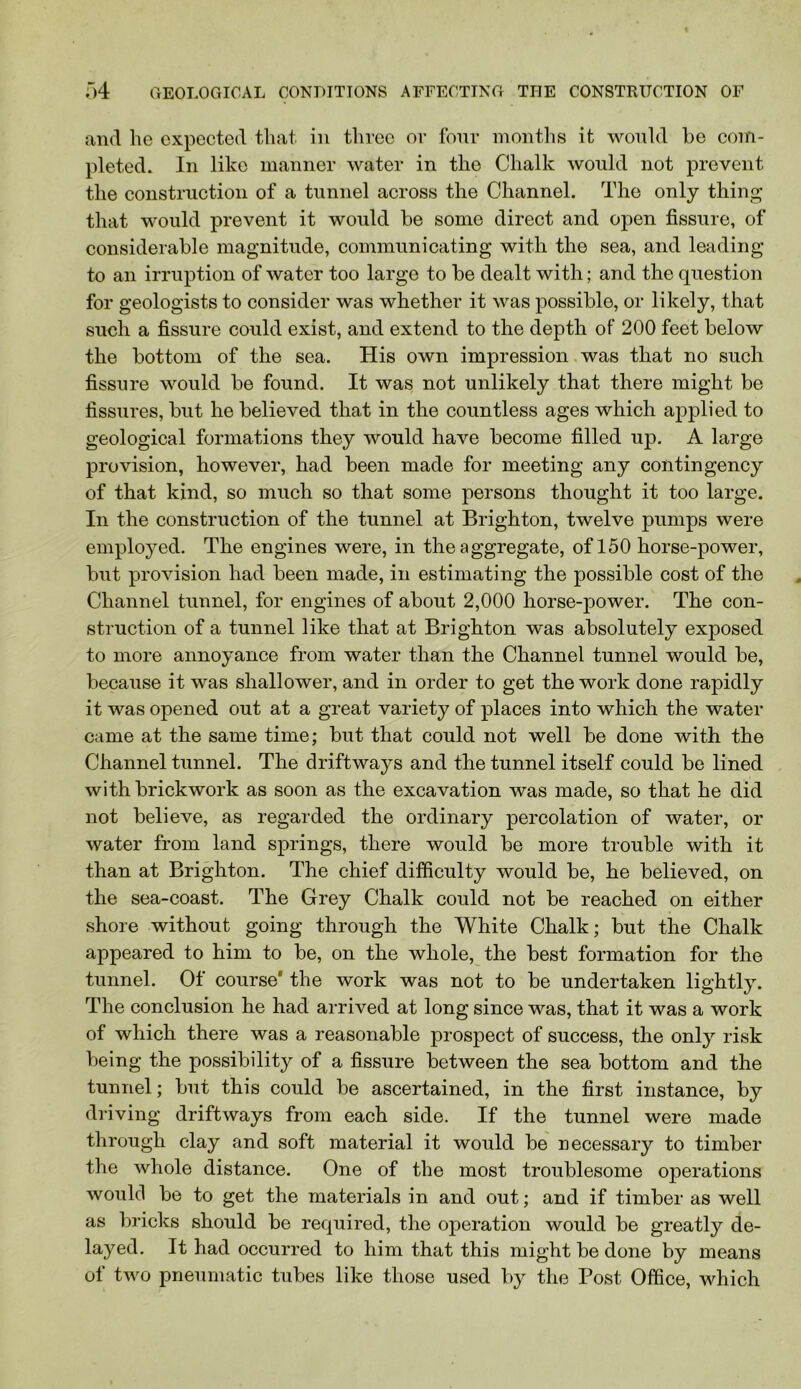 and he expected that in three or four montlis it would he com- pleted. In like manner water in the Chalk would not prevent the construction of a tunnel across the Channel. The only thing that would prevent it would he some direct and open fissure, of considerahle magnitude, communicating with the sea, and leading to an irruption of water too large to he dealt with; and the question for geologists to consider was whether it was possible, or likely, that such a fissure could exist, and extend to the depth of 200 feet helow the hottoin of the sea. His own impression,was that no such fissure would he found. It was not unlikely that there might he fissures, hut he helieved that in the countless ages which applied to geological formations they would have become filled up. A large provision, however, had been made for meeting any contingency of that kind, so much so that some persons thought it too large. In the construction of the tunnel at Brighton, twelve pumps were employed. The engines were, in the aggregate, of 150 horse-power, hut provision had been made, in estimating the possible cost of the Channel tunnel, for engines of about 2,000 horse-power. The con- struction of a tunnel like that at Brighton was absolutely exposed to more annoyance from water than the Channel tunnel would he, because it was shallower, and in order to get the work done rapidly it was opened out at a great variety of places into which the water came at the same time; but that could not well be done with the Channel tunnel. The driftways and the tunnel itself could be lined with brickwork as soon as the excavation was made, so that he did not believe, as regarded the ordinary percolation of water, or water from land springs, there would be more trouble with it than at Brighton. The chief difficulty would be, he believed, on the sea-coast. The Grey Chalk could not be reached on either shore without going through the White Chalk; but the Chalk appeared to him to be, on the whole, the best formation for the tunnel. Of course* the work was not to be undertaken lightly. The conclusion he had arrived at long since was, that it was a work of which there was a reasonable prospect of success, the only risk being the possibility of a fissure between the sea bottom and the tunnel; but this could be ascertained, in the first instance, by driving driftways from each side. If the tunnel were made through clay and soft material it would be necessary to timber the whole distance. One of the most troublesome operations would be to get the materials in and out; and if timber as well as bricks should be required, the operation would be greatly de- layed. It had occurred to him that this might be done by means of two pneumatic tubes like those used by the Post Office, which