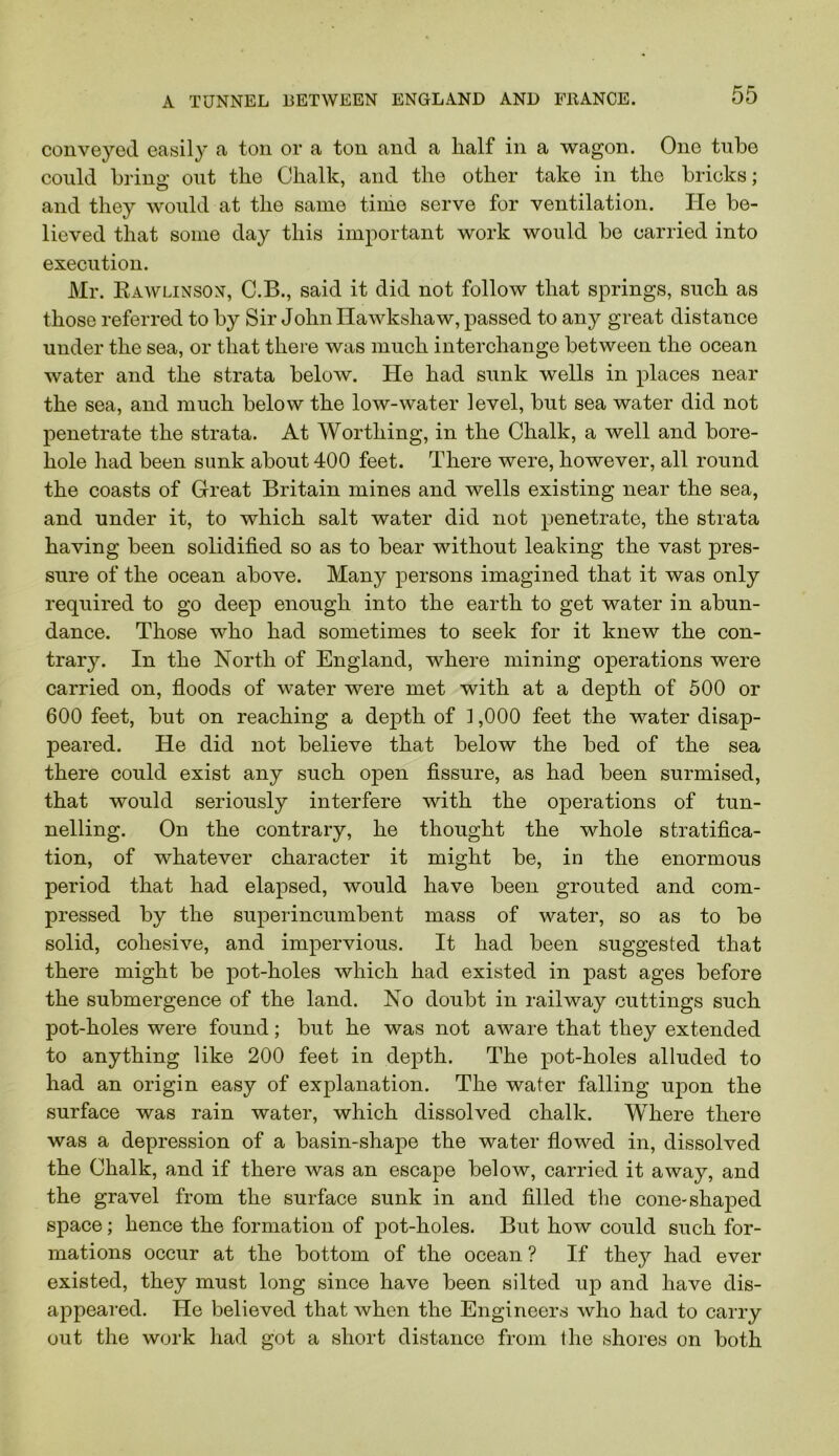 conveyed easily a ton or a ton and a half in a wagon. One tube could bring out the Chalk, and the other take in the bricks; and they would at the same tinie serve for ventilation. He be- lieved that some day this important work would be carried into execution. Mr. Kawlinson, C.B., said it did not follow that springs, such as those referred to by Sir John Ilawkshaw, passed to any great distance under the sea, or that there was much interchange between the ocean water and the strata below. He had sunk wells in places near the sea, and much below the low-water level, but sea water did not penetrate the strata. At Worthing, in the Chalk, a well and bore- hole had been sunk about 400 feet. There were, however, all round the coasts of Great Britain mines and wells existing near the sea, and under it, to which salt water did not penetrate, the strata having been solidified so as to bear without leaking the vast pres- sure of the ocean above. Many persons imagined that it was only required to go deep enough into the earth to get water in abun- dance. Those who had sometimes to seek for it knew the con- trary. In the North of England, where mining operations were carried on, floods of water were met with at a depth of 600 or 600 feet, but on reaching a depth of 1,000 feet the water disap- peared. He did not believe that below the bed of the sea there could exist any such open fissure, as had been surmised, that would seriously interfere with the operations of tun- nelling. On the contrary, he thought the whole stratifica- tion, of whatever character it might be, in the enormous period that had elapsed, would have been grouted and com- pressed by the superincumbent mass of water, so as to be solid, cohesive, and impervious. It had been suggested that there might be pot-holes which had existed in past ages before the submergence of the land. No doubt in railway cuttings such pot-holes were found; but he was not aware that they extended to anything like 200 feet in depth. The pot-holes alluded to had an origin easy of explanation. The water falling upon the surface was rain water, which dissolved chalk. Where there was a depression of a basin-shape the water flowed in, dissolved the Chalk, and if there was an escape below, carried it away, and the gravel from the surface sunk in and filled the cone-shaped space; hence the formation of pot-holes. But how could such for- mations occur at the bottom of the ocean ? If they had ever existed, they must long since have been silted up and have dis- appeared. He believed that when the Engineers who had to carry out the work had got a short distance from Ihe shores on both