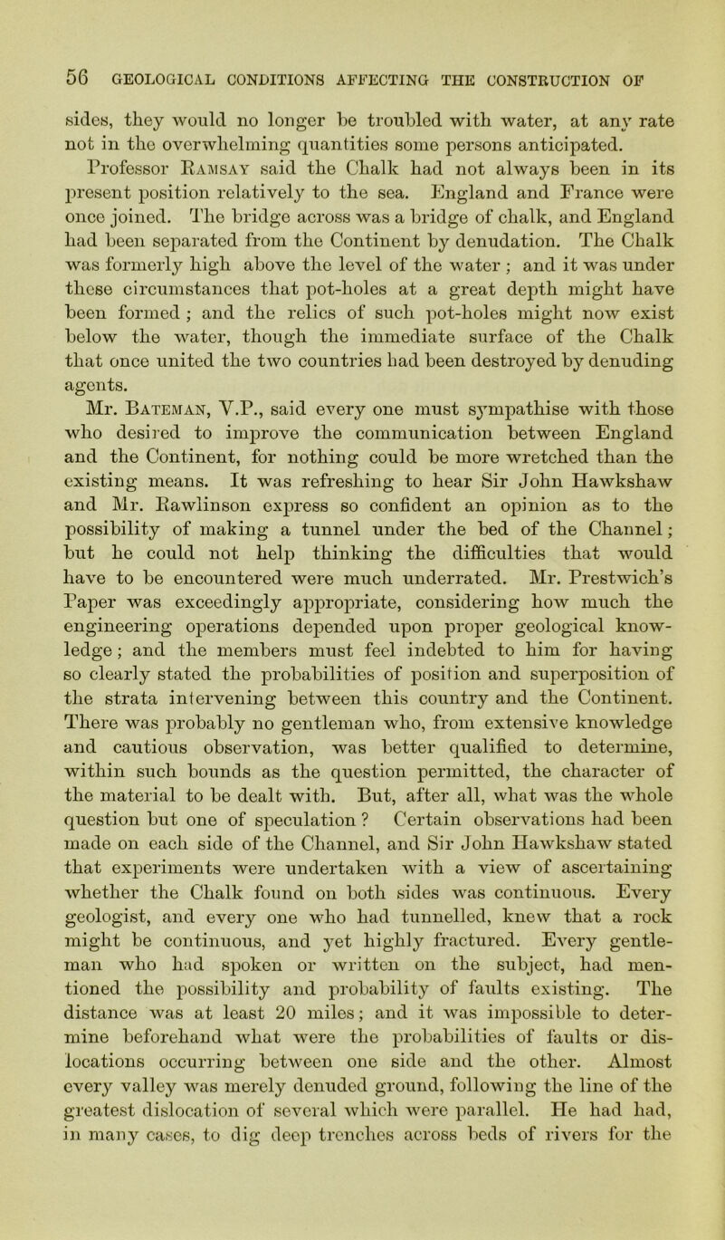 sides, they would no longer be troubled with water, at any rate not in the overwhelming quantities some persons antieipated. Professor Eaimsay said the Chalk had not always been in its present position relatively to the sea. England and France were once joined. The bridge across was a bridge of chalk, and England had been separated from the Continent by denudation. The Chalk was formerly high above the level of the water ; and it was under these circumstances that pot-holes at a great depth might have been formed ; and the relics of such pot-holes might now exist below the water, though the immediate surface of the Chalk that once united the two countries bad been destroyed by denuding agents. Mr. Bateman, V.P., said every one must S3^mpathise with those who desired to improve the communication between England and the Continent, for nothing could be more wretched than the existing means. It was refreshing to hear Sir John Hawkshaw and Mr. Eawlinson express so confident an opinion as to the possibility of making a tunnel under the bed of the Channel; but he could not help thinking the difficulties that would have to be encountered were much underrated. Mr. Prestwich’s Paper was exceedingly appro|3riate, considering how much the engineering operations depended upon proper geological know- ledge ; and the members must feel indebted to him for having so clearly stated the probabilities of position and superposition of the strata intervening between this country and the Continent. There was probably no gentleman who, from extensive knowledge and cautious observation, was better qualified to determine, within such bounds as the question permitted, the character of the material to be dealt with. But, after all, what was the whole question but one of speculation ? Certain observations had been made on each side of the Channel, and Sir John Hawkshaw stated that experiments were undertaken with a view of ascertaining whether the Chalk found on both sides was continuous. Every geologist, and every one who had tunnelled, knew that a rock might be continuous, and }^et highly fractured. Every gentle- man who had spoken or written on the subject, had men- tioned the possibility and probability of faults existing. The distance was at least 20 miles; and it was impossible to deter- mine beforehand what were the probabilities of faults or dis- locations occurring between one side and the other. Almost every valley was merely denuded ground, following the line of the greatest dislocation of several which were parallel. He had had, in many cases, to dig deep trenches across beds of rivers for the