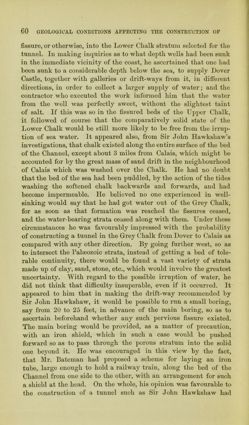 fissure, or otherwise, into the Lower Chalk stratum selected for the tunnel. In making inquiries as to what depth wells had heen sunk in the immediate vicinity of the coast, he ascertained that one had been sunk to a considerable depth below the sea, to supply Dover Castle, together with galleries or drift-ways from it, in different directions, in order to collect a larger suj)ply of water; and the contractor who executed the work informed him that the water from the well was perfectly sweet, without the slightest taint of salt. If this was so in the fissured beds of the Upper Chalk, it followed of course that the comparatively solid state of the Lower Chalk would be still more likely to be free from the irrup- tion of sea water. It appeared also, from Sir John Ilawkshaw’s investigations, that chalk existed along the entire surface of the bed of the Channel, except about 3 miles from Calais, which might be accounted for by the great mass of sand drift in the neighbourhood of Calais which was washed over the Chalk. He had no doubt that the bed of the sea had been puddled, by the action of the tides washing the softened chalk backwards and forwards, and had become impermeable. He believed no one exjDerienced in well- sinking would say that he had got water out of the Grey Chalk, for as soon as that formation was reached the fissures ceased, and the water-bearing strata ceased along with them. Under these circumstances he was favourably impressed with the probability of constructing a tunnel in the Grey Chalk from Dover to Calais as compared with any other direction. By going further west, so as to intersect the Palasozoic strata, instead of getting a bed of tole- rable continuity, there would be found a vast variety of strata made up of clay, sand, stone, etc., which would involve the greatest uncertainty. With regard to the possible irruption of water, he did not think that difficulty insuperable, even if it occurred. It appeared to him that in making the drift-way recommended by Sir John Hawkshaw, it would be possible to run a small boring, say from 20 to 25 feet, in advance of the main boring, so as to ascertain beforehand whether any such pervious fissure existed. The main boring would be provided, as a matter of precaution, with an iron shield, which in such a case would be pushed forward so as to pass through the porous stratum into the solid one bejmnd it. He was encouraged in this view by the fact, that Mr. Bateman had proposed a scheme for laying an iron tube, large enough to hold a railway train, along the bed of the Channel from one side to the other, with an arrangement for such a shield at the head. On the whole, his opinion was favourable to the construction of a tunnel such as Sir John Hawkshaw had