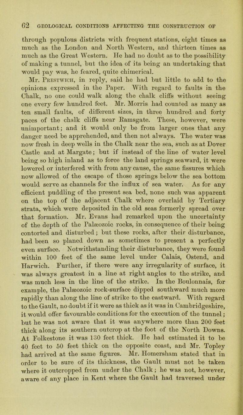 through populous districts with frequent stations, eight times as much as the London and North Western, and thirteen times as much as the Great Western. He had no doubt as to the possibility of making a tunnel, but the idea of its being an undertaking that would pay was, he feared, quite chimerical. Mr. Prestwick, in rej)ly, said he had but little to add to the opinions expressed in the Paper. With regard to faults in the Chalk, no one could walk along the chalk cliffs without seeing one every few hundred feet. Mr. Morris had counted as many as ten small faults, of different sizes, in three hundred and forty paces of the chalk cliffs near Ramsgate. These, however, were unimportant; and it would only be from larger ones that any danger need be apprehended, and then not alw’^ays. The water was now fresh in deep wells in the Chalk near the sea, such as at Dover Castle and at Margate; but if instead of the line of water level being so high inland as to force the land springs seaward, it were lowered or interfered with from any cause, the same fissures which now allowed of the escape of those springs below the sea bottom would serve as channels for the influx of sea water. As for any efficient puddling of the present sea bed, none such was apparent on the top of the adjacent Chalk where overlaid by Tertiary strata, which were deposited in the old seas formerly spread over that formation. Mr. Evans had remarked upon the uncertainty of the depth of the Palaeozoic rocks, in consequence of their being contorted and disturbed; but these rocks, after their disturbance, had been so planed down as sometimes to present a perfectly even surface. Notwithstanding their disturbance, they were found within 100 feet of the same level under Calais, Ostend, and Harwich. Further, if there were any irregularity of surface, it was always greatest in a line at right angles to the strike, and was much less in the line of the strike. In the Boulonnais, for example, the Palaaozoic rock-surfaee dipped southward much more rapidly than along the line of strike to the eastward. With regard to the Gault, no doubt if it were as thick as it was in Cambridgeshire, it would offer favourable conditions for the execution of the tunnel; but he was not aware that it was anywhere more than 200 feet thick along its southern outcrop at the foot of the North Downs. At Folkestone it was 130 feet thick. He had estimated it to be 40 feet to 50 feet thick on the opposite coast, and Mr. Topley had arrived at the same figures. Mr. Homersham stated that in order to be sure of its thickness, the Gault must not be taken where it outcropped from under the Chalk; he was not, however, aware of any place in Kent where the Gault had traversed under