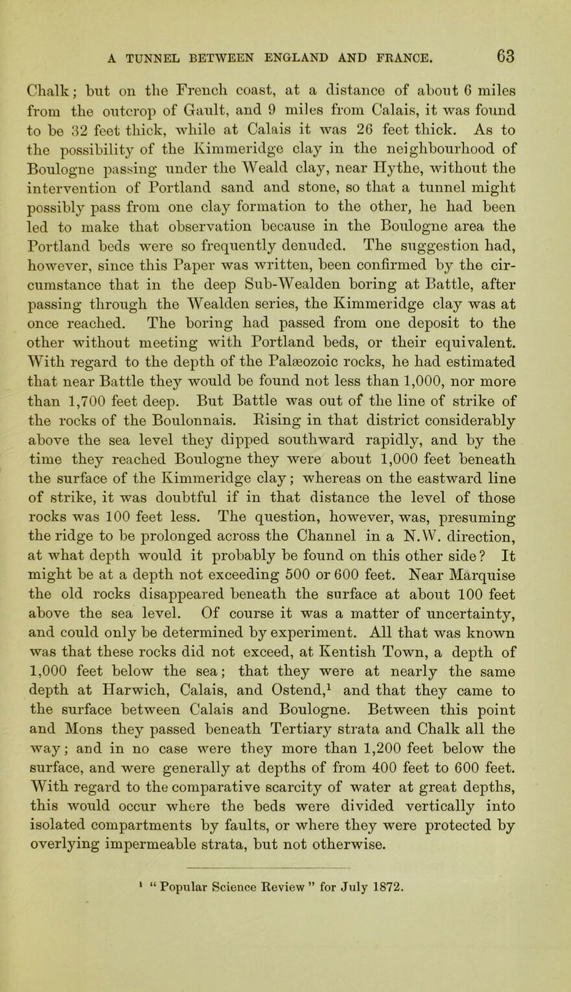 Chalk; but on the French coast, at a distance of about 6 miles from the outcrop of Gault, and 9 miles from Calais, it was found to be 32 feet thick, while at Calais it was 26 feet thick. As to the possibility of the Kimmeridge clay in the neighbourhood of Boulogne passing under the Weald clay, near Hythe, without the intervention of Portland sand and stone, so that a tunnel might possibly pass from one clay formation to the other, he had been led to make that observation because in the Boulogne area the Portland beds were so frequently denuded. The suggestion had, however, since this Paper was written, been confirmed by the cir- cumstance that in the deep Sub-Wealden boring at Battle, after passing through the Wealden series, the Kimmeridge clay was at once reached. The boring had passed from one deposit to the other without meeting with Portland beds, or their equivalent. With regard to the depth of the Palaeozoic rocks, he had estimated that near Battle they would be found not less than 1,000, nor more than 1,700 feet deep. But Battle was out of the line of strike of the rocks of the Boulonnais. Eising in that district considerably above the sea level they dipped southward rapidly, and by the time they reached Boulogne they were about 1,000 feet beneath the surface of the Kimmeridge clay; whereas on the eastward line of strike, it was doubtful if in that distance the level of those rocks was 100 feet less. The question, however, was, presuming the ridge to be prolonged across the Channel in a N.W. direction, at what depth would it probably be found on this other side ? It might be at a depth not exceeding 500 or 600 feet. Near Marquise the old rocks disappeared beneath the surface at about 100 feet above the sea level. Of course it was a matter of uncertainty, and could only be determined by experiment. All that was known was that these rocks did not exceed, at Kentish Town, a depth of 1,000 feet below the sea; that they were at nearly the same depth at Harwich, Calais, and Ostend,^ and that they came to the surface between Calais and Boulogne. Between this point and Mons they passed beneath Tertiary strata and Chalk all the way; and in no case were they more than 1,200 feet below the surface, and were generally at depths of from 400 feet to 600 feet. With regard to the comparative scarcity of water at great depths, this would occur where the beds were divided vertically into isolated compartments by faults, or where they were protected by overlying impermeable strata, but not otherwise. ‘ “ Popular Science Review ” for July 1872.