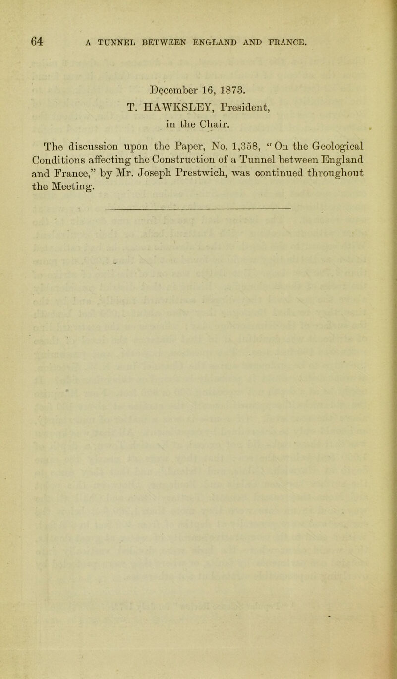 December 16, 1873. T. HAWKSLEY, President, in tlie Chair. The discussion upon the Paper, No. 1,358, ‘'On the Geological Conditions affecting the Construction of a Tunnel between England and Erance,” by Mr. Joseph Prestwich, was continued throughout the Meeting.