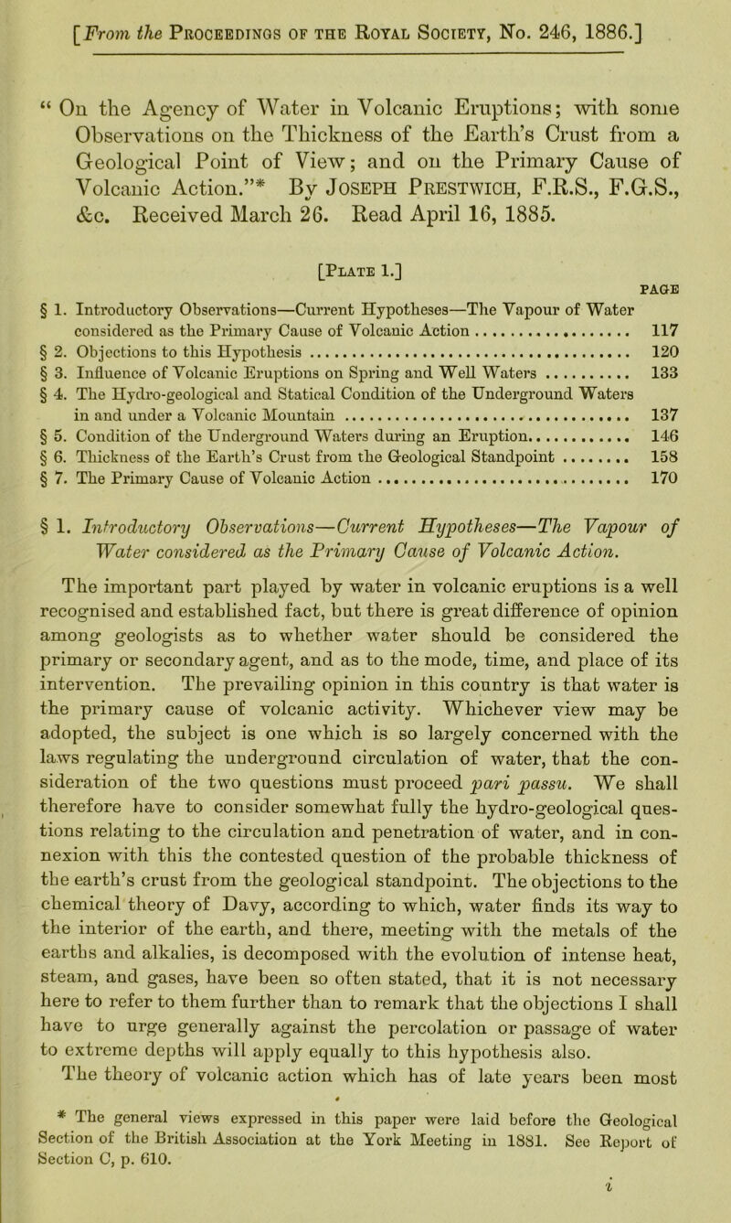 [From the Proceedings of the Royal Society, No. 246, 1886.] “ On the Agency of Water in Volcanic Eruptions; -with some Observations on the Thickness of the Earth’s Crust from a Geological Point of View; and on the Primary Cause of Volcanic Action.”* By Joseph Prestwich, F.R.S., F.G.S., &c. Received March 26. Read April 16, 1885. [Plate 1.] PAGE § 1. Introductory Observations—Current Hypotheses—The Yapour of Water considered as the Primary Cause of Volcanic Action 117 § 2. Objections to this Hypothesis 120 § 3. Influence of Volcanic Eruptions on Spring and Well Waters 133 § 4. The Hydro-geological and Statical Condition of the Underground Waters in and under a Volcanic Mountain 137 § 5. Condition of the Underground Waters during an Eruption 146 § 6. Thickness of the Earth’s Crust from the G-eological Standpoint 158 § 7. The Primary Cause of Volcanic Action 170 § 1. Introductory Observations—Current Hypotheses—The Vapour of Water considered as the Primary Cause of Volcanic Action. The important part played by water in volcanic eruptions is a well recognised and established fact, but there is great difference of opinion among geologists as to whether water should be considered the primary or secondary agent, and as to the mode, time, and place of its intervention. The prevailing opinion in this country is that water is the primary cause of volcanic activity. Whichever view may be adopted, the subject is one which is so largely concerned with the laws regulating the underground circulation of water, that the con- sideration of the two questions must proceed pari passu. We shall therefore have to consider somewhat fully the hydro-geological ques- tions relating to the circulation and penetration of water, and in con- nexion with this the contested question of the probable thickness of the earth’s crust from the geological standpoint. The objections to the chemical theory of Davy, according to which, water finds its way to the interior of the earth, and there, meeting with the metals of the earths and alkalies, is decomposed with the evolution of intense heat, steam, and gases, have been so often stated, that it is not necessary here to refer to them further than to remark that the objections I shall have to urge generally against the percolation or passage of water to extreme depths will apply equally to this hypothesis also. The theory of volcanic action which has of late years been most 4 * The general views expressed in this paper were laid before the Geological Section of the British Association at the York Meeting in 1881. See Report of Section C, p. 610.