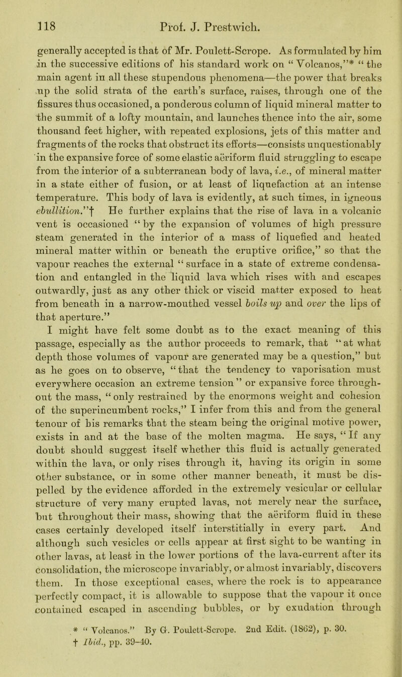 generally accepted is that of Mr. Poulett-Scrope. As formulated hy him in the successive editions of his standard work on “ Volcanos,”* “ the main agent in all these stupendous phenomena—the power that breaks up the solid strata of the earth’s surface, raises, through one of the fissures thus occasioned, a ponderous column of liquid mineral matter to the summit of a lofty mountain, and launches thence into the air, some thousand feet higher, with repeated explosions, jets of this matter and fragments of the rocks that obstruct its efforts—consists unquestionably in the expansive force of some elastic aeriform fluid struggling to escape from the interior of a subterranean body of lava, i.e., of mineral matter in a state either of fusion, or at least of liquefaction at an intense temperature. This body of lava is evidently, at such times, in igneous ebullition.”f He further explains that the rise of lava in a volcanic vent is occasioned “by the expansion of volumes of high pressure steam generated in the interior of a mass of liquefied and heated mineral matter within or beneath the eruptive orifice,” so that the vapour reaches the external “ surface in a state of extreme condensa- tion and entangled in the liquid lava which rises with and escapes outwardly, just as any other thick or viscid matter exposed to heat from beneath in a narrow-mouthed vessel boils up and over the lips of that aperture.” I might have felt some doubt as to the exact meaning of this passage, especially as the author proceeds to remark, that “ at what depth those volumes of vapour are generated may be a question,” but as he goes on to observe, “ that the tendency to vaporisation must everywhere occasion an extreme tension” or expansive force through- out the mass, “ only restrained by the enormous weight and cohesion of the superincumbent rocks,” I infer from this and from the general tenour of his remarks that the steam being the original motive power, exists in and at the base of the molten magma. He says, “ If any doubt should suggest itself whether this fluid is actually generated within the lava, or only rises through it, having its origin in some other substance, or in some other manner beneath, it must be dis- pelled by the evidence afforded in the extremely vesicular or cellular structure of very many erupted lavas, not merely near the surface, but throughout their mass, showing that the aeriform fluid in these cases certainly developed itself interstitially in every part. And although such vesicles or cells appear at first sight to be wanting in other lavas, at least in the lower portions of the lava-current after its consolidation, the microscope invariably, or almost invariably, discovers them. In those exceptional cases, where the rock is to appearance perfectly compact, it is allowable to suppose that the vapour it once contained escaped in ascending bubbles, or by exudation through * “ Volcanos.” By Gr. Poulett-Scrope. 2nd Edit. (1862), p. 30. f Ibid., pp. 39-40.