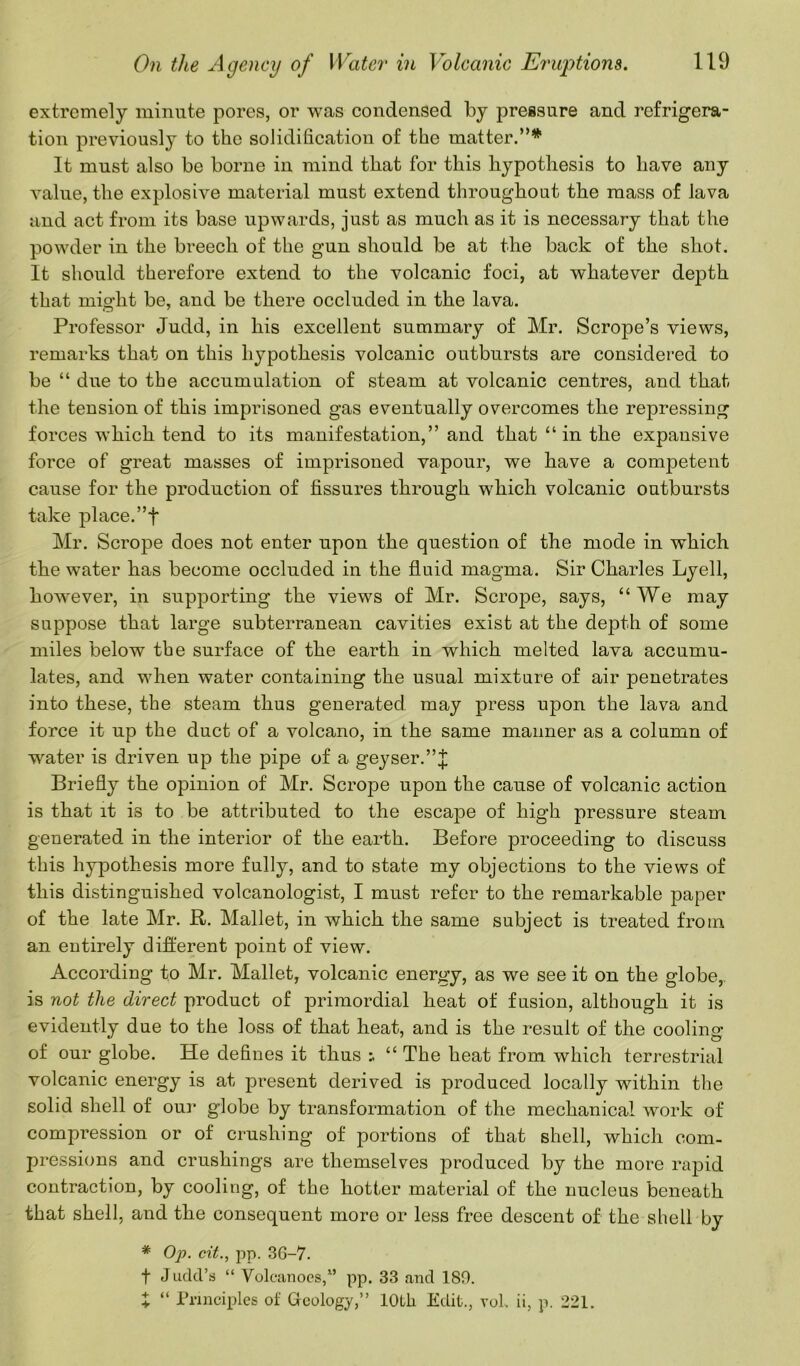 extremely minute pores, or was condensed by pressure and refrigera- tion previously to the solidification of the matter.”* It must also be borne in mind that for this hypothesis to have any value, the explosive material must extend throughout the mass of lava and act from its base upwards, just as much as it is necessary that the powder in the breech of the gun should be at the back of the shot. It should therefore extend to the volcanic foci, at whatever depth that might be, and be there occluded in the lava. Professor Judd, in his excellent summary of Mr. Scrope’s views, remarks that on this hypothesis volcanic outbursts are considered to be “ due to the accumulation of steam at volcanic centres, and that the tension of this imprisoned gas eventually overcomes the repressing forces which tend to its manifestation,” and that “in the expansive force of great masses of imprisoned vapour, we have a competent cause for the production of fissures through which volcanic outbursts take place.”f Mr. Scrope does not enter upon the question of the mode in which the water has become occluded in the fluid magma. Sir Charles Lyell, however, in supporting the views of Mr. Scrope, says, “We may suppose that large subterranean cavities exist at the depth of some miles below the surface of the earth in which melted lava accumu- lates, and when water containing the usual mixture of air penetrates into these, the steam thus generated, may press upon the lava and force it up the duct of a volcano, in the same manner as a column of water is driven up the pipe of a geyser.”^ Briefly the opinion of Mr. Scrope upon the cause of volcanic action is that it is to be attributed to the escape of high pressure steam generated in the interior of the earth. Before proceeding to discuss this hypothesis more fully, and to state my objections to the views of this distinguished volcanologist, I must refer to the remarkable paper of the late Mr. ft. Mallet, in which the same subject is treated from an entirely different point of view. According to Mr. Mallet, volcanic energy, as we see it on the globe,, is not the direct product of primordial heat of fusion, although it is evidently due to the loss of that heat, and is the result of the cooling of our globe. He defines it thus “ The heat from which terrestrial volcanic energy is at present derived is produced locally within the solid shell of our globe by transformation of the mechanical work of compression or of crushing of portions of that shell, which com- pressions and crushings are themselves produced by the more rapid contraction, by cooling, of the hotter material of the nucleus beneath that shell, and the consequent more or less free descent of the shell by # Op. cit., pp. 3G-7. f Judd’s “ Volcanoes,” pp. 33 and 180. X “ Principles of Geology,” 10th Edit., voh ii, p. 221.