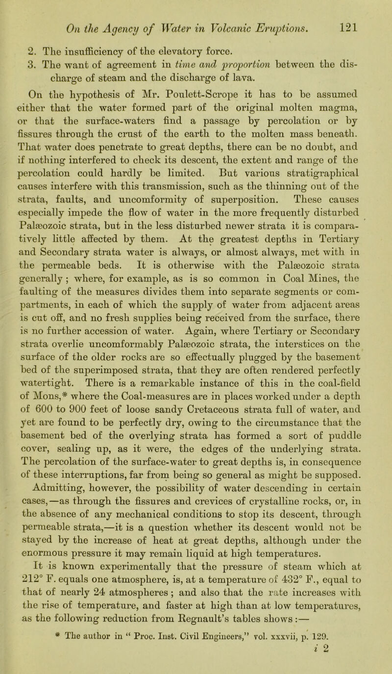 2. The insufficiency of the elevatory force. 3. The want of agreement in time and proportion between the dis- charge of steam and the discharge of lava. On the hypothesis of Mr. Poulett-Scrope it has to be assumed either that the water formed part of the original molten magma, or that the surface-waters find a passage by percolation or by fissures through the crust of the earth to the molten mass beneath. That water does penetrate to great depths, there can be no doubt, and if nothing interfered to check its descent, the extent and range of the percolation could hardly be limited. But various stratigraphical causes interfere with this transmission, such as the thinning out of the strata, faults, and uncomformity of superposition. These causes especially impede the flow of water in the more frequently disturbed Palreozoic strata, but in the less disturbed newer strata it is compara- tively little affected by them. At the greatest depths in Tertiary and Secondary strata water is always, or almost always, met with in the permeable beds. It is otherwise with the Palaeozoic strata generally ; where, for example, as is so common in Coal Mines, the faulting of the measures divides them into separate segments or com- partments, in each of which the supply of water from adjacent areas is cut off, and no fresh supplies being received from the surface, there is no further accession of water. Again, where Tertiary or Secondary strata overlie uncomformably Palaeozoic strata, the interstices on the surface of the older rocks are so effectually plugged by the basement bed of the sujDerimposed strata, that they are often rendered perfectly watertight. There is a remarkable instance of this in the coal-field of Mons,* where the Coal-measures are in places worked under a depth of 600 to 900 feet of loose sandy Cretaceous strata full of water, and yet are found to be perfectly dry, owing to the circumstance that the basement bed of the overlying strata has formed a sort of puddle cover, sealing up, as it were, the edges of the underlying strata. The percolation of the surface-water to great depths is, in consequence of these interruptions, far from being so general as might be supposed. Admitting, however, the possibility of water descending in certain cases,—as through the fissures and crevices of crystalline rocks, or, in the absence of any mechanical conditions to stop its descent, through permeable strata,—it is a question whether its descent would not be stayed by the increase of heat at great depths, although under the enormous pressure it may remain liquid at high temperatures. It is known experimentally that the pressure of steam which at 212° F. equals one atmosphere, is, at a temperature of 432° F., equal to that of nearly 24 atmospheres ; and also that the rate increases with the rise of temperature, and faster at high than at low temperatures, as the following reduction from Regnault’s tables shows :— * * The author in “ Proc. Inst. Civil Engineers,” vol. xxxvii, p. 129. i 2