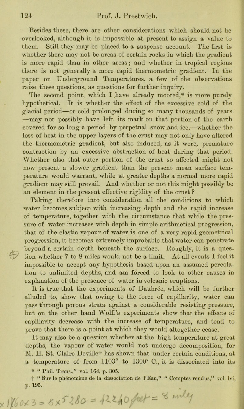 Besides tliese, there are other considerations which should not be overlooked, although it is impossible at present to assign a value to them. Still they may be placed to a suspense account. The first is whether there may not be areas of certain rocks in which the gradient is more rapid than in other areas ; and whether in tropical regions there is not generally a more rapid thermometric gradient. In the paper on Underground Temperatures, a few of the observations raise these questions, as questions for further inquiry. The second point, which I have already mooted,* is more purely hypothetical. It is whether the effect of the excessive cold of the glacial period—or cold prolonged during so many thousands of years —may not possibly have left its mark on that portion of the earth covered for so long a period by perpetual snow .and ice,—whether the loss of heat in the upper layers of the crust may not only have altered the thermometric gradient, but also induced, as it were, premature contraction by an excessive abstraction of heat during that period. Whether also that outer portion of the crust so affected might not now present a slower gradient than the present mean surface tem- perature would warrant, while at greater depths a normal more rapid gradient may still prevail. And whether or not this might possibly be an element in the present effective rigidity of the crust ? Taking therefore into consideration all the conditions to which water becomes subject with increasing depth and the rapid increase of temperature, together with the circumstance that while the pres- sure of water increases with depth in simple arithmetical progression, that of the elastic vapour of water is one of a very rapid geometrical progression, it becomes extremely improbable that water can penetrate beyond a certain depth beneath the surface. Roughly, it is a ques- tion whether 7 to 8 miles would not be a limit. At all events I feel it impossible to accept any hypothesis based upon an assumed percola- tion to unlimited depths, and am forced to look to other causes in explanation of the presence of water in volcanic erujDtions. It is true that the experiments of Daubree, which will be further alluded to, show that owing to the force of capillarity, water can pass through porous strata against a considerable resisting pressure, but on the other hand Wolff’s experiments show that the effects of capillarity decrease with the increase of temperature, and tend to prove that there is a point at which they would altogether cease. It may also be a question whether at the high temperature at great depths, the vapour of water would not undergo decomposition, for M. H. St. Claire Devillef has shown that under certain conditions, at a temperature of from 1103° to 1300° C., it is dissociated into its * “ Phil. Trans.,” vol. 164, p. 305. f “ Sur le pkenomene de la dissociation de l’Eau,” “ Comptes rend us,” p. 195. /. v 1 - vol. lvi,