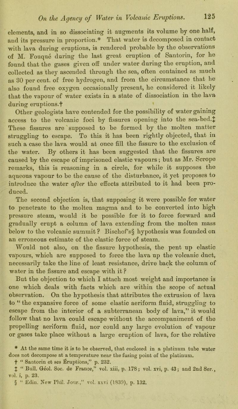 elements, and in so dissociating it augments its volume by one half, and its pressure in proportion.* * * § That water is decomposed in contact with lava during eruptions, is rendered probable by the observations of M. Fouque daring the last great eruption of Santorin, for he found that the gases given olf under water during the eruption, and collected as they ascended through the sea, often contained as much as 30 per cent, of free hydrogen, and from the circumstance that he also found free oxygen occasionally jDresent, he considered it likely that the vapour of water exists in a state of dissociation in the lava during eruptions.f Other geologists have contended for the possibility of water gaining access to the volcanic foci by fissures opening into the sea-bed.J These fissures are supposed to be formed by the molten matter struggling to escape. To this it has been rightly objected, that in such a case the lava would at once fill the fissure to the exclusion of the water. By others it has been suggested that the fissures are caused by the escape of imprisoned elastic vapours ; but as Mr. Scrope remarks, this is reasoning in a circle, for while it supposes the aqueous vapour to be the cause of the disturbance, it yet proposes to introduce the water after the effects attributed to it had been pro- duced. The second objection is, that supposing it were possible for water to penetrate to the molten magma and to be converted into high pressure steam, would it be possible for it to force forward and gradually erupt a column of lava extending from the molten mass below to the volcanic summit ? Bischof’s§ hypothesis was founded on an erroneous estimate of the elastic force of steam. Would not also, on the fissure hypothesis, the pent up elastic vapours, which are supposed to force the lava up the volcanic duct, necessarily take the line of least resistance, drive back the column of water in the fissure and escape with it P But the objection to which I attach most weight and importance is one which deals with facts which are within the scope of actual observation. On the hypothesis that attributes the extrusion of lava to “ the expansive force of some elastic aeriform fluid, struggling to escape from the interior of a subterranean body of lava,” it would follow that no lava could escape without the accompaniment of the propelling aeriform fluid, nor could any large evolution of vapour or gases take place without a large eruption of lava, for the relative * At the same time it is to be observed, that enclosed in a platinum tube water does not decompose at a temperature near the fusing point of the platinum. f “ Santorin et ses Eruptions,” p. 232. X “ Bull. Greol. Soc. de France,” vol. xiii, p. 178; vol. xvi, p. 43; and 2nd Ser., vol. i, p. 23. § “ Edin. New Phil. Jour.,” vol. xxvi (1830), p. 132.