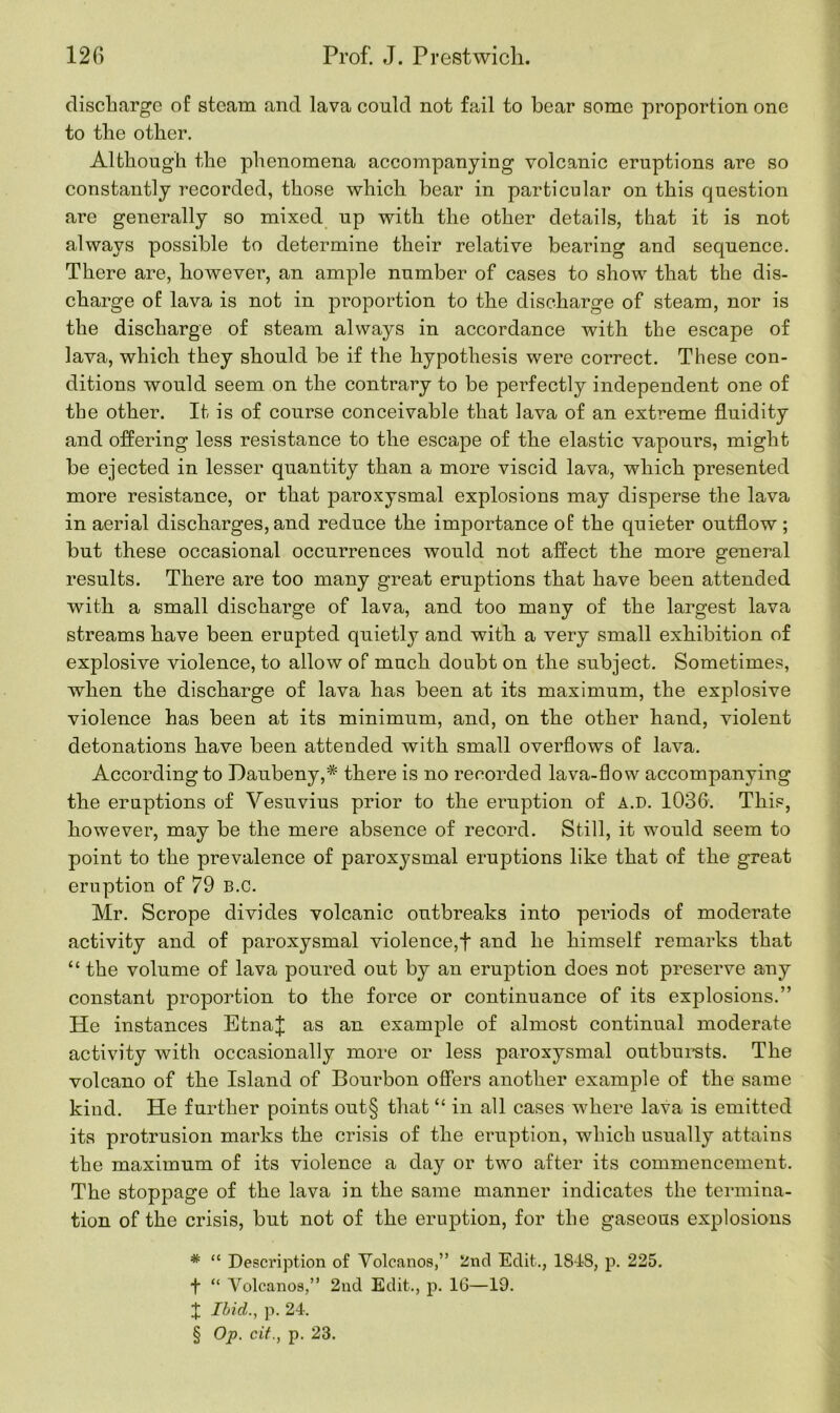 discharge of steam and lava could not fail to bear some proportion one to the other. Although the phenomena accompanying volcanic eruptions are so constantly recorded, those which bear in particular on this question are generally so mixed up with the other details, that it is not always possible to determine their relative bearing and sequence. There are, however, an ample number of cases to show that the dis- charge of lava is not in proportion to the discharge of steam, nor is the discharge of steam always in accordance with the escape of lava, which they should be if the hypothesis were correct. These con- ditions would seem on the contrary to be perfectly independent one of the other. It is of course conceivable that lava of an extreme fluidity and offering less resistance to the escape of the elastic vapours, might be ejected in lesser quantity than a more viscid lava, which presented more resistance, or that paroxysmal explosions may disperse the lava in aerial discharges, and reduce the importance of the quieter outflow ; but these occasional occurrences would not affect the more general results. There are too many great eruptions that have been attended with a small discharge of lava, and too many of the largest lava streams have been erupted quietly and with a very small exhibition of explosive violence, to allow of much doubt on the subject. Sometimes, when the discharge of lava has been at its maximum, the explosive violence has been at its minimum, and, on the other hand, violent detonations have been attended with small overflows of lava. According to Daubeny,* there is no recorded lava-flow accompanying the eruptions of Vesuvius prior to the eruption of A.D. 1036. This, however, may be the mere absence of record. Still, it would seem to point to the prevalence of paroxysmal eruptions like that of the great eruption of 79 B.c. Mr. Scrope divides volcanic outbreaks into periods of moderate activity and of paroxysmal violence,! and he himself remarks that “ the volume of lava poured out by an eruption does not preserve any constant proportion to the force or continuance of its explosions.” He instances EtnaJ as an example of almost continual moderate activity with occasionally more or less paroxysmal outbursts. The volcano of the Island of Bourbon offers another example of the same kind. He further points out§ that “ in all cases where lava is emitted its protrusion marks the crisis of the eruption, which usually attains the maximum of its violence a day or two after its commencement. The stoppage of the lava in the same manner indicates the termina- tion of the crisis, but not of the eruption, for the gaseous explosions * “ Description of Volcanos,” 2nd Edit., 1818, p. 225. f “ Volcanos,” 2nd Edit., p. 16—19. X Ibid., p. 24. § Op. cit., p. 23.