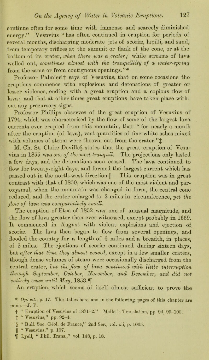 continue often for some time with immense and scarcely diminished energy.” Vesuvius “lias often continued in eruption for periods of several months, discharging moderate jets of scoriae, lapilli, and sand, from temporary orifices at the summit or flank of the cone, or at tho bottom of its crater, when there ivas a crater; while streams of lava welled out, sometimes almost with the tranquillity of a water-spring from the same or from contiguous openings.”* * * § Professor Palmierif says of Vesuvius, that on some occasions tho eruptions commence with explosions and detonations of greater or lesser violence, ending with a great eruption and a copious flow of lava; and that at other times great eruptions have taken place with- out any precursory signs. Professor Phillips observes of the great eruption of Vesuvius of 1794, which was characterised by the flow of some of the largest lava currents ever erupted from this mountain, that “ for nearly a month after the eruption (of lava), vast quantities of fine white ashes mixed with volumes of steam were thrown out from the crater. M. Ch. St. Claire Deville§ states that the great eruption of Vesu- vius in 1855 was one of the most tranquil. The projections only lasted a few days, and the detonations soon ceased. The lava continued to flow for twenty-eight days, and formed the largest current which has passed out in the north-west direction. || This eruption was in great contrast with that of 1850, which was one of the most violent and par- oxysmal, when the mountain was changed in form, the central cone reduced, and the crater enlarged to 2 miles in circumference, yet the flow of lava was comparatively small. The eruption of Etna of 1852 was one of unusual magnitude, and the flow of lava greater than ever witnessed, except probably in 1669. It commenced in August with violent explosions and ejection of scoriae. The lava then began to flow from several openings, and flooded the country for a length of 6 miles and a breadth, in places, of 2 miles. The ejections of scoriae continued during sixteen days, but after that time they almost ceased, except in a few smaller craters, though dense volumes of steam were occasionally discharged from the central crater, but the flow of lava continued with little interruption through September, October, November, and December, and did not entirely cease until May, 1853. An eruption, which seems of itself almost sufficient to prove the * Op. cit., p. 17. The italics here and in the following pages of this chapter are mine.—J. P. f “ Eruption of Vesuvius of 1871-2.” Mallet’s Translation, pp. 94, 99-100. X “ Vesuvius,” pp. 92-4. § “ Bull. Soc. G-eol. de France,” 2nd Ser., vol. xii, p. 10G5. || “ Vesuvius,” p. 107. Lyell, “ Phil. Trans.,” vol. 148, p. 18.