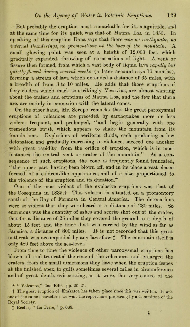 But probably the eruption most remarkable for its magnitude, and at the same time for its quiet, was that of Mauna Loa in 1855. In speaking of this eruption Dana says that there was no earthquake, no internal thunderings, no premonitions at the base of the mountain. A small glowing point was seen at a height of 12,000 feet, which gradually expanded, throwing off coruscations of light. A vent or fissure then formed, from which a vast body of liquid lava rapidly but quietly flowed during several weeks (a later account says 10 months), forming a stream of lava which extended a distance of 65 miles, with a breadth of from 3 to 10 miles. He adds that those eruptions of fiery cinders which mark so strikingly Vesuvius, are almost wanting about the craters and eruptions of Mauna Loa, and the few that there are, are mainly in connexion with the lateral cones. On the other hand, Mr. Scrope remarks that the great paroxysmal eruptions of volcanoes are preceded by earthquakes more or less violent, frequent, and prolonged, “and begin generally with one tremendous burst, which appears to shake the mountain from its foundations. Explosions of aeriform fluids, each producing a low detonation and gradually increasing in violence, succeed one another with great rapidity from the orifice of eruption, which is in most instances the central vent or crater of the mountain.” As a con- sequence of such eruptions, the cone is frequently found truncated, “ the upper part having been blown off, and in its place a vast chasm formed, of a caldron-like appearance, and of a size proportioned to the violence of the eruption and its duration.* One of the most violent of the explosive eruptions was that of the Cosequina in 1835.f This volcano is situated on a promontory south of the Bay of Formosa in Central America. The detonations were so violent that they were heard at a distance of 280 miles. So enormous was the quantity of ashes and scoriae shot out of the crater, that for a distance of 25 miles they covered the ground to a depth of about 15 feet, and the finer dust was carried by the wind as far as Jamaica, a distance of 800 miles. It is not recorded that this great outbreak was accompanied by any lava-flow.J The mountain itself is only 480 feet above the sea-level. From time to time the violence of other paroxysmal eruptions has blown off and truncated the cone of the volcanoes, and enlarged the craters, from the small dimensions they have when the eruption issues at the finished apex, to gulfs sometimes several miles in circumference and of great depth, eviscerating, as it were, the very centre of the * “ Volcanos,” 2nd Edit., pp. 20-21. f The great eruption of Krakatoa has taken place since this was written. It was one of the same character ; we wait the report now preparing by a Committee of the Royal Society. X Reclus, “ La Terre,” p. 668.