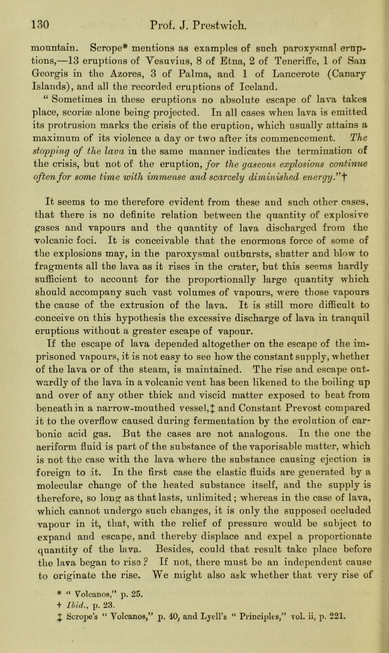 mountain. Scrope* mentions as examples of such paroxysmal erup- tions,—13 eruptions of Vesuvius, 8 of Etna, 2 of Teneriffe, 1 of San Georgis in the Azores, 3 of Palma, and 1 of Lancerote (Canary Islands), and all the recorded eruptions of Iceland. “ Sometimes in these eruptions no absolute escape of lava takes place, scoriae alone being projected. In all cases when lava is emitted its protrusion marks the crisis of the eruption, which usually attains a maximum of its violence a day or two after its commencement. The stopping of the lava in the same manner indicates the termination of the crisis, but not of the eruption, for the gaseous explosions continue often for some time with immense and scarcely diminished energy. ”f It seems to me therefore evident from these and such other cases, that there is no definite relation between the quantity of explosive gases and vapours and the quantity of lava discharged from the volcanic foci. It is conceivable that the enormous force of some of the explosions may, in the paroxysmal outbursts, shatter and blow to fragments all the lava as it rises in the crater, but this seems hardly sufficient to account for the proportionally large quantity which should accompany such vast volumes of vapours, were those vapours the cause of the extrusion of the lava. It is still more difficult to conceive on this hypothesis the excessive discharge of lava in tranquil eruptions without a greater escape of vapour. If the escape of lava depended altogether on the escape of the im- prisoned vapours, it is not easy to see how the constant supply, whethei of the lava or of the steam, is maintained. The rise and escape out- wardly of the lava in a volcanic vent has been likened to the boiling up and over of any other thick and viscid matter exposed to heat from beneath in a narrow-mouthed vessel, J and Constant Prevost compared it to the overflow caused during fermentation by the evolution of car- bonic acid gas. But the cases are not analogous. In the one the aeriform fluid is part of the substance of the vaporisable matter, which is not the case with the lava where the substance causing ejection is foreign to it. In the first case the elastic fluids are generated by a molecular change of the heated substance itself, and the supply is therefore, so long as that lasts, unlimited; whereas in the case of lava, which cannot undergo such changes, it is only the supposed occluded vapour in it, that, with the relief of pressure would be subject to expand and escape, and thereby displace and expel a proportionate quantity of the lava. Besides, could that result take place before the lava began to rise ? If not, there must be an independent cause to originate the rise. We might also ask whether that very rise of * “ Volcanos,” p. 25. + Ibid., p. 23. £ Scrope’s “ Volcanos,” p. 40, and Lyell’s “ Principles,” vol. ii, p. 221.