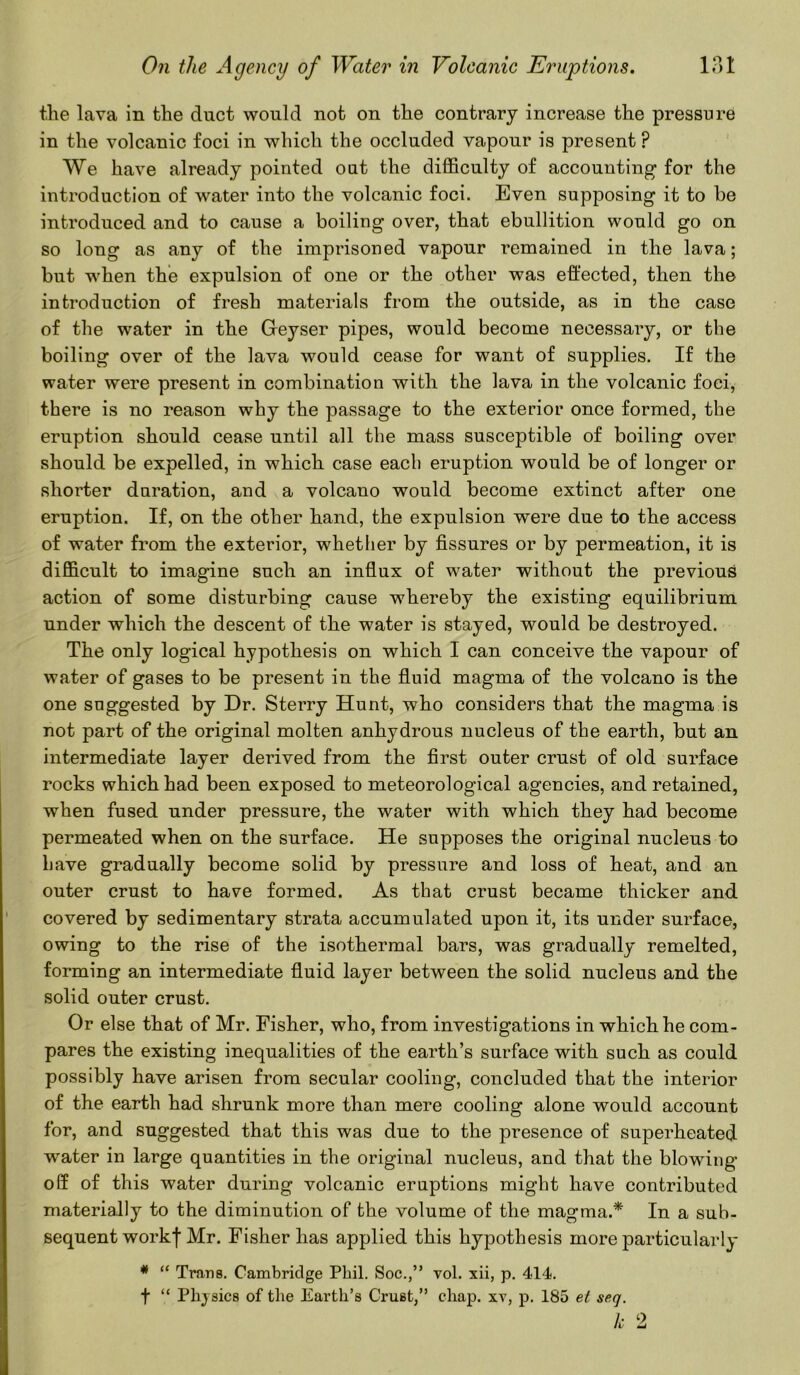 the lava in the duct would not on the contrary increase the pressure in the volcanic foci in which the occluded vapour is present p We have already pointed out the difficulty of accounting for the introduction of water into the volcanic foci. Even supposing it to be introduced and to cause a boiling over, that ebullition would go on so long as any of the imprisoned vapour remained in the lava; but when the expulsion of one or the other was effected, then the introduction of fresh materials from the outside, as in the case of the water in the Geyser pipes, would become necessary, or the boiling over of the lava would cease for want of supplies. If the water were present in combination with the lava in the volcanic foci, there is no reason why the passage to the exterior once formed, the eruption should cease until all the mass susceptible of boiling over should be expelled, in which case each eruption would be of longer or shorter duration, and a volcano would become extinct after one eruption. If, on the other hand, the expulsion were due to the access of water from the exterior, whether by fissures or by permeation, it is difficult to imagine such an influx of water without the previous action of some disturbing cause whereby the existing equilibrium under which the descent of the water is stayed, would be destroyed. The only logical hypothesis on which I can conceive the vapour of water of gases to be present in the fluid magma of the volcano is the one suggested by Dr. Sterry Hunt, who considers that the magma is not part of the original molten anhydrous nucleus of the earth, but an intermediate layer derived from the first outer crust of old surface rocks which had been exposed to meteorological agencies, and retained, when fused under pressure, the water with which they had become permeated when on the surface. He supposes the original nucleus to have gradually become solid by pressure and loss of heat, and an outer crust to have formed. As that crust became thicker and covered by sedimentary strata accumulated upon it, its under surface, owing to the rise of the isothermal bars, was gradually remelted, forming an intermediate fluid layer between the solid nucleus and the solid outer crust. Or else that of Mr. Fisher, who, from investigations in which he com- pares the existing inequalities of the earth’s surface with such as could possibly have arisen from secular cooling, concluded that the interior of the earth had shrunk more than mere cooling alone would account for, and suggested that this was due to the presence of superheated water in large quantities in the original nucleus, and that the blowing off of this water during volcanic eruptions might have contributed materially to the diminution of the volume of the magma.* In a sub- sequent workf Mr. Fisher has applied this hypothesis more particularly * “ Trans. Cambridge Phil. Soc.,” vol. xii, p. 414. f “ Physics of the Earth’s Crust,” chap, xv, p. 185 et seq. k 2