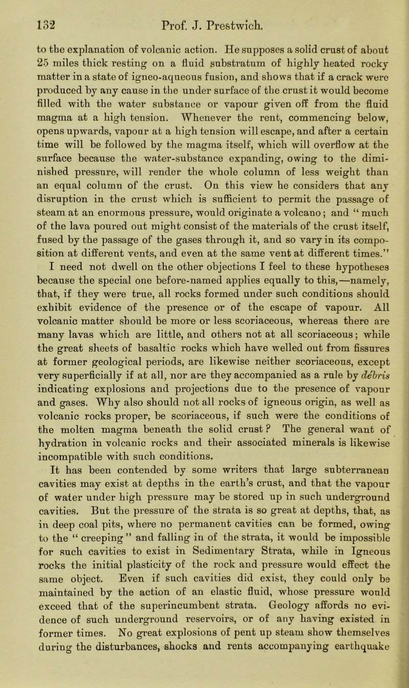 to tbe explanation of volcanic action. He supposes a solid crust of about 25 miles thick resting on a fluid substratum of highly heated rocky matter in a state of igneo-aquecus fusion, and shows that if a crack were produced by any cause in the under surface of the crust it would become filled with the water substance or vapour given off from the fluid magma at a high tension. Whenever the rent, commencing below, opens upwards, vapour at a high tension will escape, and after a certain time will be followed by the magma itself, which will overflow at the surface because the water-substance expanding, owing to the dimi- nished pressure, will render the whole column of less weight than an equal column of the crust. On this view he considers that any disruption in the crust which is sufficient to permit the passage of steam at an enormous pressure, would originate a volcano ; and “ much of the lava poured out might consist of the materials of the crust itself, fused by the passage of the gases through it, and so vary in its compo- sition at different vents, and even at the same vent at different times.” I need not dwell on the other objections I feel to these hypotheses because the special one before-named applies equally to this,—namely, that, if they were true, all rocks formed under such conditions should exhibit evidence of the presence or of the escape of vapour. All volcanic matter should be more or less scoriaceous, whereas there are many lavas which are little, and others not at all scoriaceous; while the great sheets of basaltic rocks which have welled out from fissures at former geological periods, are likewise neither scoriaceous, except very superficially if at all, nor are they accompanied as a rule by debris indicating explosions and projections due to the presence of vapour and gases. Why also should not all rocks of igneous origin, as well as volcanic rocks proper, be scoriaceous, if such were the conditions of the molten magma beneath the solid crust ? The general want of hydration in volcanic rocks and their associated minerals is likewise incompatible with such conditions. It has been contended by some writers that large subterranean cavities may exist at depths in the earth’s crust, and that the vapour of water under high pressure may be stored up in such underground cavities. But the pressure of the strata is so great at depths, that, as in deep coal pits, where no permanent cavities can be formed, owing to the “ creeping ” and falling in of the strata, it would be impossible for such cavities to exist in Sedimentary Strata, while in Igneous rocks the initial plasticity of the rock and pressure would effect the same object. Even if such cavities did exist, they could only be maintained by the action of an elastic fluid, whose pressure would exceed that of the superincumbent strata. Geology affords no evi- dence of such underground reservoirs, or of any having existed in former times. No great explosions of pent up steam show themselves during the disturbances, shocks and rents accompanying earthquake