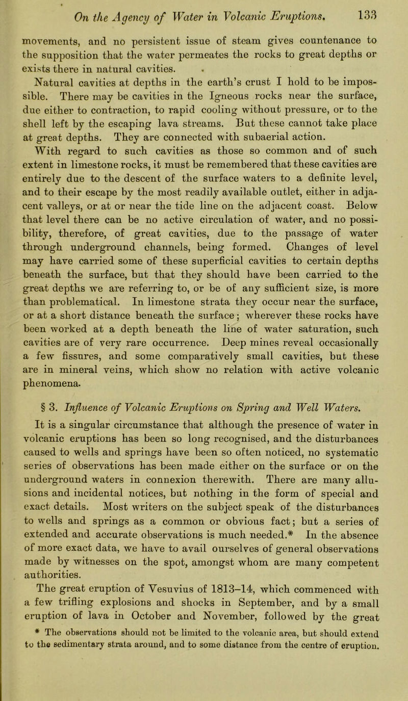 movements, and no persistent issue of steam gives countenance to the supposition that the water permeates the rocks to great depths or exists there in natural cavities. Natural cavities at depths in the earth’s crust I hold to be impos- sible. There may be cavities in the Igneous rocks near the surface, due either to contraction, to rapid cooling without pressure, or to the shell left by the escaping lava streams. But these cannot take place at great depths. They are connected with subaerial action. With regard to such cavities as those so common and of such extent in limestone rocks, it must be remembered that these cavities are entirely due to the descent of the surface waters to a definite level, and to their escape by the most readily available outlet, either in adja- cent valleys, or at or near the tide line on the adjacent coast. Below that level there can be no active circulation of water, and no possi- bility, therefore, of great cavities, due to the passage of water through underground channels, being formed. Changes of level may have carried some of these superficial cavities to certain depths beneath the surface, but that they should have been carried to the great depths we are referring to, or be of any sufficient size, is more than problematical. In limestone strata they occur near the surface, or at a short distance beneath the surface; wherever these rocks have been worked at a depth beneath the line of water saturation, such cavities are of very rare occurrence. Deep mines reveal occasionally a few fissures, and some comparatively small cavities, but these are in mineral veins, which show no relation with active volcanic phenomena. § 3. Influence of Volcanic Eruptions on Spring and Well Waters. It is a singular circumstance that although the presence of water in volcanic eruptions has been so long recognised, and the disturbances caused to wells and springs have been so often noticed, no systematic series of observations has been made either on the surface or on the underground waters in connexion therewith. There are many allu- sions and incidental notices, but nothing in the form of special and exact details. Most writers on the subject speak of the disturbances to wells and springs as a common or obvious fact; but a series of extended and accurate observations is much needed.* In the absence of more exact data, we have to avail ourselves of general observations made by witnesses on the spot, amongst whom are many competent authorities. The great eruption of Vesuvius of 1813-14, which commenced with a few trifling explosions and shocks in September, and by a small eruption of lava in October and November, followed by the great # The observations should not be limited to the volcanic area, but should extend to the sedimentary strata around, and to some distance from the centre of eruption.