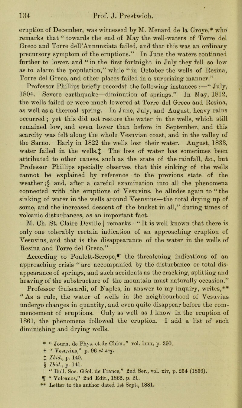 eruption of December, was witnessed by M. Menard de la Groye,* * * § who remarks that “towards the end of May the well-waters of Torre del Greco and Torre dell’Annunziata failed, and that this was an ordinary precursory symptom of the eruptions.” In June the waters continued further to lower, and “in the first fortnight in July they fell so low as to alarm the population,” while “in October the wells of Resina, Torre del Greco, and other places failed in a surprising manner.” Professor Phillips briefly records! the following instances :—“ July, 1804. Severe earthquake—diminution of springs.” In May, 1812, the wells failed or were much lowered at Torre del Greco and Resina, as well as a thermal spring. In June, July, and August, heavy rains occurred ; yet this did not restore the water in the wells, which still remained low, and even lower than before in September, and this scarcity was felt along the whole Vesuvian coast, and in the valley of the Sarno. Early in 1822 the wells lost their water. August, 1833, water failed in the wells.J The loss of water has sometimes been attributed to other causes, such as the state of the rainfall, &c., but Professor Phillips specially observes that this sinking of the wells cannot be explained by reference to the previous state of the weather ;§ and, after a careful examination into all the phenomena connected with the eruptions of Vesuvius, he alludes again to “ the sinking of water in the wells around Vesuvius—the total drying up of some, and the increased descent of the bucket in all,” during times of volcanic disturbances, as an important fact. M. Ch. St. Claire Deville[| remarks : “ It is well known that there is only one tolerably certain indication of an approaching eruption of Vesuvius, and that is the disappearance of the xvater in the wells of Resina and Torre del Greco.” According to Poulett-Scrope,^[ the threatening indications of an approaching crisis “ are accompanied by the disturbance or total dis- appearance of springs, and such accidents as the cracking, splitting and heaving of the substructure of the mountain must naturally occasion.” Professor Guiscardi, of Naples, in answer to my inquiry, writes,** “As a rule, the water of wells in the neighbourhood of Vesuvius undergo changes in quantity, and even quite disappear before the com- mencement of eruptions. Only as well as I know in the eruption of 1861, the phenomena followed the eruption. I add a list of such diminishing and drying wells. * “ Journ. cle Phys. et.de Chirn.,” vol. lxxx, p. 390. f “ Vesuvius,” p. 96 et seq. J Ibid., p. 140. § Ibid., p. 141. || “ Bull. Soc. Greol. de France,” 2nd Ser., vol. xiv, p. 254 (1856). “ Volcanos,” 2nd Edit., 1862, p. 21. ## Letter to the author dated 1st Sept., 1881.