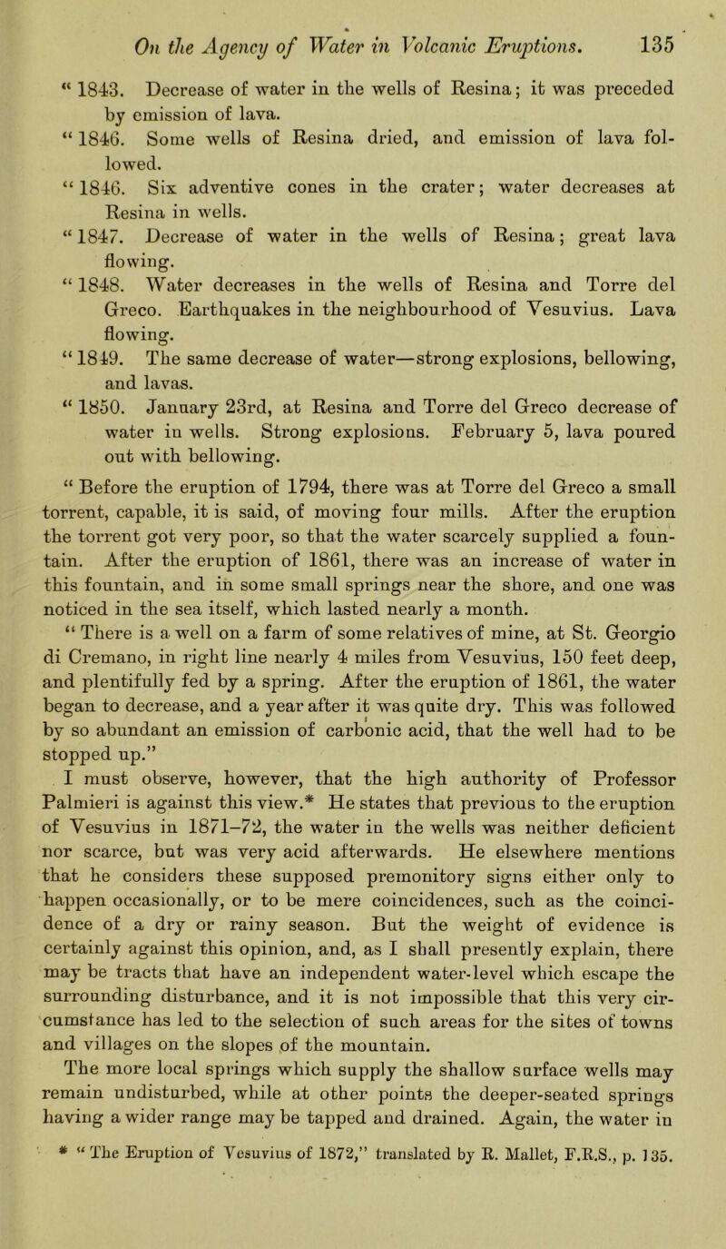 K 1843. Decrease of water in the wells of Resina; it was preceded by emission of lava. “ 1846. Some wells of Resina dried, and emission of lava fol- lowed. ‘‘1846. Six adventive cones in the crater; water decreases at Resina in wells. “ 1847. Decrease of water in the wells of Resina; great lava flowing. “ 1848. Water decreases in the wells of Resina and Torre del Greco. Earthquakes in the neighbourhood of Vesuvius. Lava flowing. “ 1849. The same decrease of water—strong explosions, bellowing, and lavas. “ 1850. January 23rd, at Resina and Torre del Greco decrease of water in wells. Strong explosions. February 5, lava poured out with bellowing. “ Before the eruption of 1794, there was at Torre del Greco a small torrent, capable, it is said, of moving four mills. After the eruption the torrent got very poor, so that the water scarcely supplied a foun- tain. After the eruption of 1861, there was an increase of water in this fountain, and in some small springs near the shore, and one was noticed in the sea itself, which lasted nearly a month. “ There is a. well on a farm of some relatives of mine, at St. Georgio di Cremano, in right line nearly 4 miles from Vesuvius, 150 feet deep, and plentifully fed by a spring. After the ernption of 1861, the water began to decrease, and a year after it was quite dry. This was followed by so abundant an emission of carbonic acid, that the well had to be stopped up.” I must observe, however, that the high authority of Professor Palmieri is against this view.* He states that previous to the eruption of Vesuvius in 1871-72, the water in the wells was neither deficient nor scarce, but was very acid afterwards. He elsewhere mentions that he considers these supposed premonitory signs either only to happen occasionally, or to be mere coincidences, such as the coinci- dence of a dry or rainy season. But the weight of evidence is certainly against this opinion, and, as I shall presently explain, there may be tracts that have an independent water-level which escape the surrounding disturbance, and it is not impossible that this very cir- cumstance has led to the selection of such areas for the sites of towns and villages on the slopes of the mountain. The more local springs which supply the shallow surface wells may remain undisturbed, while at other points the deeper-seated springs having a wider range may be tapped and drained. Again, the water in * “ The Eruption of Vesuvius of 1872,” translated by R. Mallet, F.R.S., p. 135.