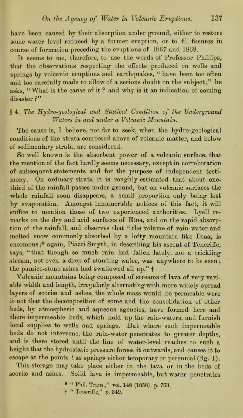 have been caused by their absorption under ground, either to restore some water level reduced by a former eruption, or to till fissures in course of formation preceding the eruptions of 1867 and 1868. It seems to me, therefore, to use the words of Professor Phillips, that the observations respecting the effects produced on wells and springs by volcanic eruptions and earthquakes, “ have been too often and too carefully made to allow of a serious doubt on the subject;” he asks, “ What is the cause of it ? and why is it an indication of coming disaster ?” § 4. The Hydro-geological and Statical Condition of the Underground Waters in and under a Volcanic Mountain. The cause is, I believe, not far to seek, when the hydro-geological conditions of the strata composed above of volcanic matter, and below of sedimentary strata, are considered. So well known is the absorbent power of a volcanic surface, that the mention of the fact hardly seems necessary, except in corroboration of subsequent statements and for the purpose of independent testi- mony. On ordinary strata it is roughly estimated that about one- third of the rainfall passes under ground, but on volcanic surfaces the whole rainfall soon disappears, a small proportion only being lost by evaporation. Amongst innumerable notices of this fact, it will suffice to mention those of two experienced authorities. Lyell re- marks on the dry and arid surfaces of Etna, and on the rapid absorp- tion of the rainfall, and observes that “ the volume of rain-water and melted snow commonly absorbed by a lofty mountain like Etna, is enormous ;* again, Piazzi Smyth, in describing his ascent of Teneriffe, says, “that though so much rain had fallen lately, not a trickling stream, not even a drop of standing water, was anywhere to be seen; the pumice-stone ashes had swallowed all up.” f Yolcanic mountains being composed of streams of lava of very vari- able width and length, irregularly alternating with more widely spread layers of scoriae and ashes, the whole mass would be permeable were it not that the decomposition of some and the consolidation of other beds, by atmospheric and aqueous agencies, have formed here and there impermeable beds, which hold up the rain-waters, and furnish local supplies to wells and springs. But where such impermeable beds do not intervene, the rain-water penetrates to greater depths, and is there stored until the line of water-level reaches to such a height that the hydrostatic pressure forces it outwards, and causes it to escape at the points l as springs either temporary or perennial (fig. 1). This storage may take place either in the lava or in the beds of scoriae and ashes. Solid lava is impermeable, but water penetrates * “ Phil. Trans.,” vol. 148 (1858), p. 763. f “ Teneriffe,” p. 349.