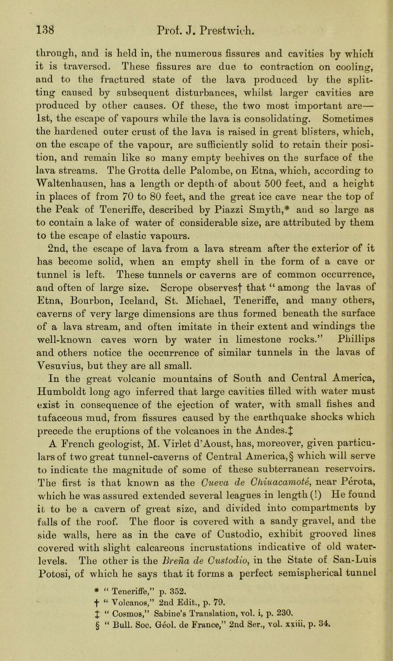 through, and is held in, the numerous fissures and cavities by which it is traversed. These fissures are due to contraction on cooling:, and to the fractured state of the lava produced by the split- ting caused by subsequent disturbances, whilst larger cavities are produced by other causes. Of these, the two most important are— 1st, the escape of vapours while the lava is consolidating. Sometimes the hardened outer crust of the lava is raised in great blisters, which, on the escape of the vapour, are sufficiently solid to retain their posi- tion, and remain like so many empty beehives on the surface of the lava streams. The Grotta delle Palombe, on Etna, which, according to Waltenhausen, has a length or depth'of about 500 feet, and a height in places of from 70 to 80 feet, and the great ice cave near the top of the Peak of Teneriffe, described by Piazzi Smyth,* and so large as to contain a lake of water of considerable size, are attributed by them to the escape of elastic vapours. 2nd, the escape of lava from a lava stream after the exterior of it has become solid, when an empty shell in the form of a cave or tunnel is left. These tunnels or caverns are of common occurrence, and often of large size. Scrope observesf that “ among the lavas of Etna, Bourbon, Iceland, St. Michael, Teneriffe, and many others, caverns of very large dimensions are thus formed beneath the surface of a lava stream, and often imitate in their extent and windings the well-known caves worn by water in limestone rocks.” Phillips and others notice the occurrence of similar tunnels in the lavas of Vesuvius, but they are all small. In the great volcanic mountains of South and Central America, Humboldt long ago inferred that large cavities filled with water must exist in consequence of the ejection of water, with small fishes and tufaceous mud, from fissures caused by the earthquake shocks which precede the eruptions of the volcanoes in the Andes, j; A French geologist, M. Virlet d’Aoust, has, moreover, given particu- lars of two great tunnel-caverns of Central America, § which will serve to indicate the magnitude of some of these subterranean reservoirs. The first is that known as the Cueva de Ghiuacamote, near Perota, which he was assured extended several leagues in length (!) He found it to be a cavern of great size, and divided into compartments by falls of the roof. The floor is covered with a sandy gravel, and the side walls, here as in the cave of Custodio, exhibit grooved lines covered with slight calcareous incrustations indicative of old water- levels. The other is the Brena de Custodio, in the State of San-Luis Potosi, of which he says that it forms a perfect semisplierical tunnel # “ Teneriffe,” p. 352. f “ Volcanos,” 2nd Edit., p. 79. J “ Cosmos,” Sabine’s Translation, vol. i, p. 230. § “ Bull. Soc. Geol. de France,” 2nd Ser., vol. xxiii, p. 34.