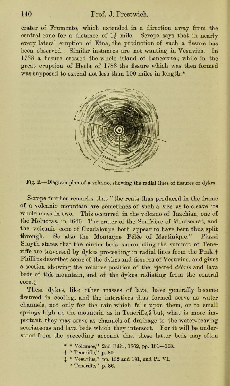 crater of Frumento, which extended in a direction away from the central cone for a distance of 1^ mile. Scrope says that in nearly every lateral eruption of Etna, the production of such a fissure has been observed. Similar instances are not wanting in Vesuvius. In 1738 a fissure crossed the whole island of Lancerote; while in the great eruption of Hecla of 1783 the fissure which was then formed was supposed to extend not less than 100 miles in length.* Fig. 2.—Diagram plan of a volcano, showing the radial lines of fissures or dykes. Scrope further remarks that “the rents thus produced in the frame of a volcanic mountain are sometimes of such a size as to cleave its whole mass in two. This occurred in the volcano of Inachian, one of the Moluccas, in 1646. The crater of the Soufriere of Montserrat, and the volcanic cone of Guadaloupe both appear to have been thus split through. So also the Montagne Pelee of Martinique.” Piazzi Smyth states that the cinder beds surrounding the summit of Tene- riffe are traversed by dykes proceeding in radial lines from the Peak.f Phillips describes some of the dykes and fissures of Vesuvius, and gives a section showing the relative position of the ejected debris and lava beds of this mountain, and of the dykes radiating from the central core.j: These dykes, like other masses of lava, have generally become fissured in cooling, and the interstices thus formed serve as water channels, not only for the rain which falls upon them, or to small springs high up the mountain as in Teneriffe,§ but, what is more im- portant, they may serve as channels of drainage to the water-bearing scoriaceous and lava beds which they intersect. For it will be under- stood from the preceding account that these latter beds may often * “ Volcanos,” 2nd Edit., 1862, pp. 161—163. f “ Teneriffe,” p. 80. J “ Vesuvius,” pp. 132 and 191, and PI. VI. “ Teneriffe,” p. 86.