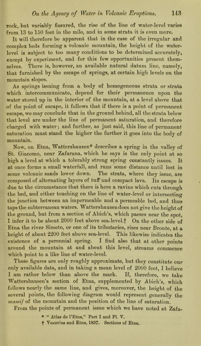 rock, bnt variably fissured, the rise of the line of water-level varies from 13 to 150 feet in the mile, and in some strata it is even more. It will therefore be apparent that in the case of the irregular and complex beds forming a volcanic mountain, the height of the water- level is subject to too many conditions to be determined accurately, except by experiment, and for this few opportunities present them- selves. There is, however, an available natural datum line, namely, that furnished by the escape of springs, at certain high levels on the mountain slopes. As springs issuing from a body of homogeneous strata or strata which intercommunicate, depend for their permanence upon the water stored up in the interior of the mountain, at a level above that of the point of escape, it follows that if there is a point of permanent escape, we may conclude that in the ground behind, all the strata below that level are under the line of permanent saturation, and therefore charged with water; and further, as just said, this line of permanent saturation must stand the higher the further it goes into the body of mountain. Now, on Etna, Wattershausen* describes a spring in the valley of St. Giacomo, near Zafarana, which he says is the only point at so high a level at which a tolerably strong spring constantly issues. It at once forms a small waterfall, and runs some distance until lost in some volcanic sands lower down. The strata, where they issue, are composed of alternating layers of tuff and compact lava. Its escape is due to the circumstance that there is here a ravine which cuts through the bed, and either touching on the line of water-level or intersecting the junction between an impermeable and a permeable bed, and thus taps the subterranean waters. Wattershausendoes not give the height of the ground, but from a section of Abich’s, which passes near the spot, I infer it to be about 2000 feet above sea-level.f On the other side of Etna the river Simeto, or one of its tributaries, rises near Bronte, at a height of about 2200 feet above sea-level. This likewise indicates the existence of a perennial spring. I find also that at other points around the mountain at and about this level, streams commence which point to a like line of water-level. These figures are only roughly approximate, but they constitute our only available data, and in taking a mean level of 2000 feet, I believe I am rather below than above the mark. If, therefore, we take Wattershausen’s section of Etna, supplemented by Abich’s, which follows nearly the same line, and gives, moreover, the height of the several points, the following diagram would represent generally the massif of the mountain and the position of the line of saturation. From the points of permanent issue which we have noted at Zafa- * “ Atlas de l’Etna,” Part I and PI. V. f Vesuvius and Etna, 1837. Sections of Etna.
