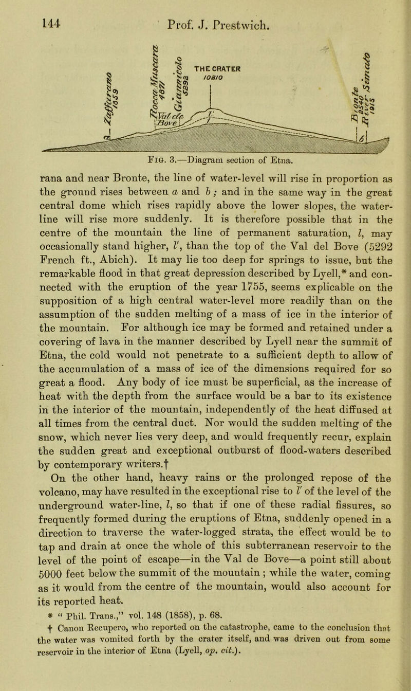 rana and near Bronte, the line of water-level will rise in proportion as the ground rises between a and b; and in the same way in the great central dome which rises rapidly above the lower slopes, the water- line will rise more suddenly. It is therefore possible that in the centre of the mountain the line of permanent saturation, Z, may occasionally stand higher, Z', than the top of the Val del Bove (5292 French ft., Abich). It may lie too deep for springs to issue, but the remarkable flood in that great depression described by Lyell,* and con- nected with the eruption of the year 1755, seems explicable on the supposition of a high central water-level more readily than on the assumption of the sudden melting of a mass of ice in the interior of the mountain. For although ice may be formed and retained under a covering of lava in the manner described by Lyell near the summit of Etna, the cold would not penetrate to a sufficient depth to allow of the accumulation of a mass of ice of the dimensions required for so great a flood. Any body of ice must be superficial, as the increase of heat with the depth from the surface would be a bar to its existence in the interior of the mountain, independently of the heat diffused at all times from the central duct. Nor would the sudden melting of the snow, which never lies very deep, and would frequently recur, explain the sudden great and exceptional outburst of flood-waters described by contemporary writers.f On the other hand, heavy rains or the prolonged repose of the volcano, may have resulted in the exceptional rise to V of the level of the underground water-line, Z, so that if one of these radial fissures, so frequently formed during the eruptions of Etna, suddenly opened in a direction to traverse the water-logged strata, the effect would be to tap and drain at once the whole of this subterranean reservoir to the level of the point of escape—in the Val de Bove—a point still about 5000 feet below the summit of the mountain ; while the water, coming as it would from the centre of the mountain, would also account for its reported heat. * “ Phil. Trans.,” vol. 148 (1858), p. 68. f Canon Recupero, who reported on the catastrophe, came to the conclusion that the water was vomited forth by the crater itself, and was driven out from some reservoir in the interior of Etna (Lyell, op. cit.).