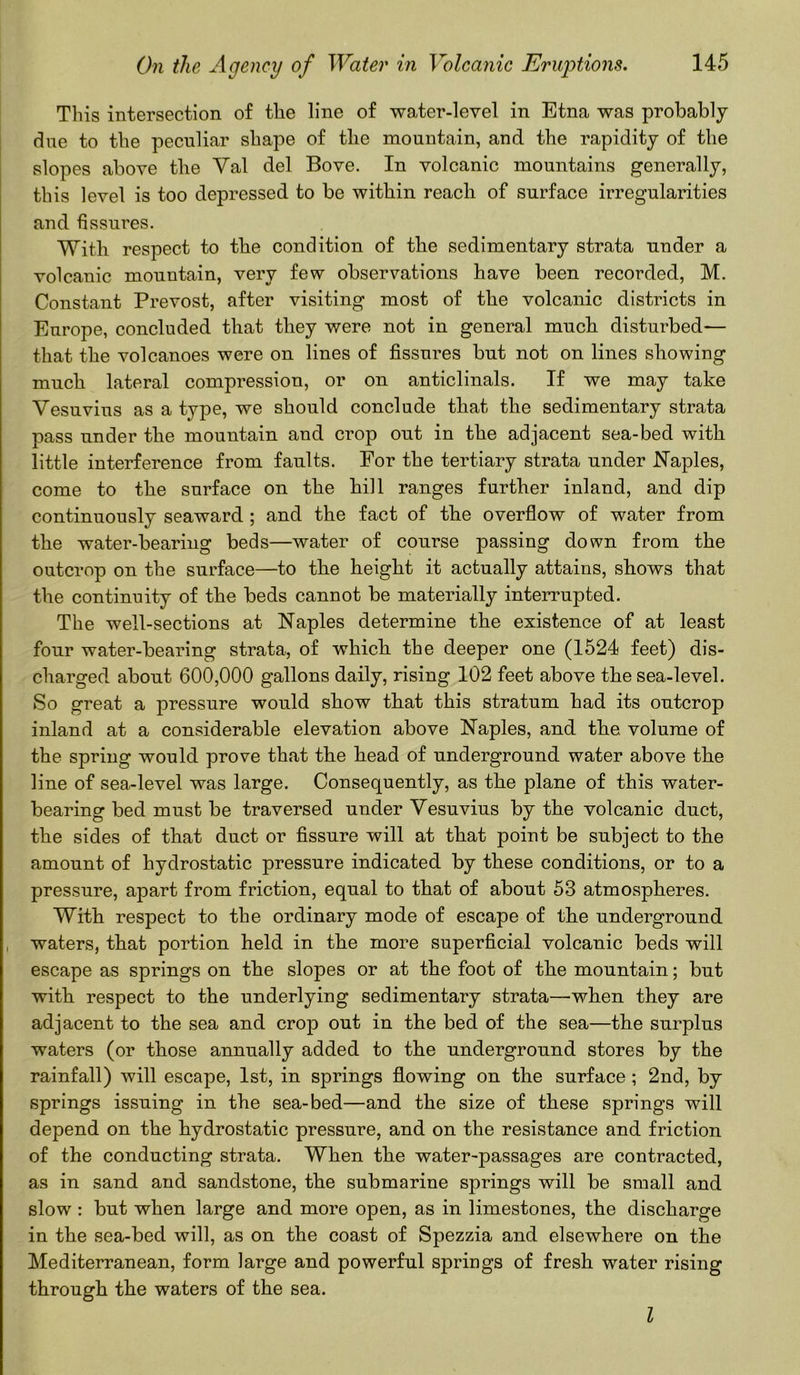 This intersection of the line of water-level in Etna was probably due to the peculiar shape of the mountain, and the rapidity of the slopes above the Yal del Bove. In volcanic mountains generally, this level is too depressed to be within reach of surface irregularities and fissures. With respect to the condition of the sedimentary strata under a volcanic mountain, very few observations have been recorded, M. Constant Prevost, after visiting most of the volcanic districts in Europe, concluded that they were not in general much disturbed— that the volcanoes were on lines of fissures but not on lines showing much lateral compression, or on anticlinals. If we may take Vesuvius as a type, we should conclude that the sedimentary strata pass under the mountain and crop out in the adjacent sea-bed with little interference from faults. For the tertiary strata under Naples, come to the surface on the hill ranges further inland, and dip continuously seaward ; and the fact of the overflow of water from the water-bearing beds—water of course passing down from the outcrop on the surface—to the height it actually attains, shows that the continuity of the beds cannot be materially interrupted. The well-sections at Naples determine the existence of at least four water-bearing strata, of which the deeper one (1524 feet) dis- charged about 600,000 gallons daily, rising 102 feet above the sea-level. So great a pressure would show that this stratum had its outcrop inland at a considerable elevation above Naples, and the volume of the spring would prove that the head of underground water above the line of sea-level was large. Consequently, as the plane of this water- bearing bed must be traversed under Vesuvius by the volcanic duct, the sides of that duct or fissure will at that point be subject to the amount of hydrostatic pressure indicated by these conditions, or to a pressure, apart from friction, equal to that of about 53 atmospheres. With respect to the ordinary mode of escape of the underground waters, that portion held in the more superficial volcanic beds will escape as springs on the slopes or at the foot of the mountain; but with respect to the underlying sedimentary strata—when they are adjacent to the sea and crop out in the bed of the sea—the surplus waters (or those annually added to the underground stores by the rainfall) will escape, 1st, in springs flowing on the surface ; 2nd, by springs issuing in the sea-bed—and the size of these springs will depend on the hydrostatic pressure, and on the resistance and friction of the conducting strata. When the water-joassages are contracted, as in sand and sandstone, the submarine springs will be small and slow : but when large and more open, as in limestones, the discharge in the sea-bed will, as on the coast of Spezzia and elsewhere on the Mediterranean, form large and powerful springs of fresh water rising through the waters of the sea. I
